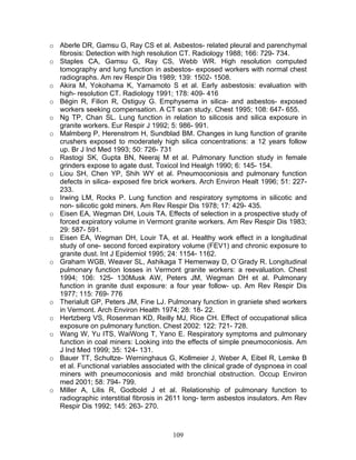 o Aberle DR, Gamsu G, Ray CS et al. Asbestos- related pleural and parenchymal
  fibrosis: Detection with high resolution CT. Radiology 1988; 166: 729- 734.
o Staples CA, Gamsu G, Ray CS, Webb WR. High resolution computed
  tomography and lung function in asbestos- exposed workers with normal chest
  radiographs. Am rev Respir Dis 1989; 139: 1502- 1508.
o Akira M, Yokohama K, Yamamoto S et al. Early asbestosis: evaluation with
  high- resolution CT. Radiology 1991; 178: 409- 416
o Bégin R, Filion R, Ostiguy G. Emphysema in silica- and asbestos- exposed
  workers seeking compensation. A CT scan study. Chest 1995; 108: 647- 655.
o Ng TP, Chan SL. Lung function in relation to silicosis and silica exposure in
  granite workers. Eur Respir J 1992; 5: 986- 991.
o Malmberg P, Herenstrom H, Sundblad BM. Changes in lung function of granite
  crushers exposed to moderately high silica concentrations: a 12 years follow
  up. Br J Ind Med 1993; 50: 726- 731
o Rastogi SK, Gupta BN, Neeraj M et al. Pulmonary function study in female
  grinders expose to agate dust. Toxicol Ind Healgh 1990; 6: 145- 154.
o Liou SH, Chen YP, Shih WY et al. Pneumoconiosis and pulmonary function
  defects in silica- exposed fire brick workers. Arch Environ Healt 1996; 51: 227-
  233.
o Irwing LM, Rocks P. Lung function and respiratory symptoms in silicotic and
  non- silicotic gold miners. Am Rev Respir Dis 1978; 17: 429- 435.
o Eisen EA, Wegman DH, Louis TA. Effects of selection in a prospective study of
  forced expiratory volume in Vermont granite workers. Am Rev Respir Dis 1983;
  29: 587- 591.
o Eisen EA, Wegman DH, Louir TA, et al. Healthy work effect in a longitudinal
  study of one- second forced expiratory volume (FEV1) and chronic exposure to
  granite dust. Int J Epidemiol 1995; 24: 1154- 1162.
o Graham WGB, Weaver SL, Ashikaga T Hemenway D, O´Grady R. Longitudinal
  pulmonary function losses in Vermont granite workers: a reevaluation. Chest
  1994; 106: 125- 130Musk AW, Peters JM, Wegman DH et al. Pulmonary
  function in granite dust exposure: a four year follow- up. Am Rev Respir Dis
  1977; 115: 769- 776
o Therialult GP, Peters JM, Fine LJ. Pulmonary function in graniete shed workers
  in Vermont. Arch Environ Health 1974; 28: 18- 22.
o Hertzberg VS, Rosenman KD, Reilly MJ, Rice CH. Effect of occupational silica
  exposure on pulmonary function. Chest 2002: 122: 721- 728.
o Wang W, Yu ITS, WaiWong T, Yano E. Respiratory symptoms and pulmonary
  function in coal miners: Looking into the effects of simple pneumoconiosis. Am
  J Ind Med 1999; 35: 124- 131.
o Bauer TT, Schultze- Werninghaus G, Kollmeier J, Weber A, Eibel R, Lemke B
  et al. Functional variables associated with the clinical grade of dyspnoea in coal
  miners with pneumoconiosis and mild bronchial obstruction. Occup Environ
  med 2001; 58: 794- 799.
o Miller A, Lilis R, Godbold J et al. Relationship of pulmonary function to
  radiographic interstitial fibrosis in 2611 long- term asbestos insulators. Am Rev
  Respir Dis 1992; 145: 263- 270.



                                        109
 