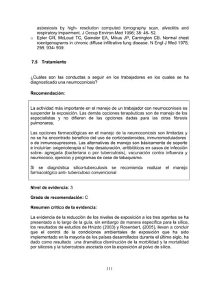 asbestosis by high- resolution computed tomography scan, alveolitis and
  respiratory impairment. J Occup Environ Med 1996; 38: 46- 52.
o Epler GR, McLoud TC, Gainsler EA, Mikus JP, Carrington CB. Normal chest
  roentgenograms in chronic diffuse infiltrative lung disease. N Engl J Med 1978;
  298: 934- 939.


7.5   Tratamiento


¿Cuáles son las conductas a seguir en los trabajadores en los cuales se ha
diagnosticado una neumoconiosis?

Recomendación:


La actividad más importante en el manejo de un trabajador con neumoconiosis es
suspender la exposición. Las demás opciones terapéuticas son de manejo de los
especialistas y no difieren de las opciones dadas para las otras fibrosis
pulmonares.

Las opciones farmacológicas en el manejo de la neumoconiosis son limitadas y
no se ha encontrado beneficio del uso de corticoesteroides, inmunomoduladores
o de inmunosupresores. Las alternativas de manejo son básicamente de soporte
e incluirían oxigenoterapia sí hay desaturación, antibióticos en casos de infección
sobre- agregada (bacteriana o por tuberculosis), vacunación contra influenza y
neumococo, ejercicio y programas de cese de tabaquismo.

Si se diagnóstica silico-tuberculosis se recomienda          realizar   el   manejo
farmacológico anti- tuberculoso convencional


Nivel de evidencia: 3

Grado de recomendación: C

Resumen crítico de la evidencia:

La evidencia de la reducción de los niveles de exposición a los tres agentes se ha
presentado a lo largo de la guía, sin embargo de manera específica para la sílice,
los resultados de estudios de Hnizdo (2003) y Rosenbert, (2005), llevan a concluir
que el control de la condiciones ambientales de exposición que ha sido
implementado en la mayoría de los países desarrollados durante el último siglo, ha
dado como resultado una dramática disminución de la morbilidad y la mortalidad
por silicosis y la tuberculosis asociada con la exposición al polvo de sílice.




                                        111
 