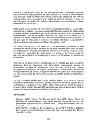 Desde el punto de vista clínico se han intentado técnicas como lavado pulmonar
para disminuir la carga pulmonar de polvo (Jindal et al, 2001). Y como medidas
para prevenir y tratar la inflamación en los pacientes con silicosis se han probado
medicamentos como prednisona oral, citrato de aluminio inhalado, N-oxido de
polivinilpiridina y tetrandina. Sin embargo, el análisis de estas terapéuticas no hace
parte del alcance esta guía.

Dado que la neumoconiosis es una enfermedad respiratoria crónica, se considera
que quienes la padecen se vacunen contra la Influenza anualmente. Esta medida
se aplica también a aquellos mayores de 50 años de edad, a las personas con
enfermedades crónicas de origen cardiovascular, respiratorio o metabólico, a
aquellos que tienen compromiso de la mecánica ventilatoria de manera crónica, a
los que viven en ancianatos o unidades de cuidado intermedio o a personal de
salud que trabaja en instituciones médicas de cualquier nivel.

En cuanto a la vacuna contra neumococo, se recomienda igualmente en todo
paciente con neumoconiosis. También en aquellos mayores de 65 años de edad,
con enfermedades crónicas, con asplenia anatómica o funcional, en los que viven
en ambientes especiales. La dosis puede ser única, sí la primera dosis fue
colocada hace más de 5 años o el sujeto era menor de 65 años en el momento de
la aplicación.

Una vez se ha diagnosticado silicotuberculosis, es sabido que estos pacientes
responden bien al tratamiento anti- tuberculoso convencional, aunque la
erradicación completa de organismos puede ser muy difícil y hay quienes
recomiendan prolongación del manejo farmacológico. La reactivación después de
una aparente cura, es común, aunque debe tenerse en cuenta que también podría
ser una consecuencia de una nueva infección ocasionada por los compañeros de
trabajo.

Las mycobacterias ambientales pueden también afectar a los mineros y se ha
demostrado enfermedad ocasionada por Mycobacterium kansasii y Mycobacterium
scrofulaceum, la cual se cree que podría estar relacionado con el uso de agua en
el control de la emisión de polvo. El tratamiento para estos organismos se hará de
acuerdo a los patrones de susceptibilidad del organismo.

Referencias:

o Graham. WGB, Vacek, PM, Morgan WKC, Muir DCF, Sisco- Cheng B.
  Radiographic abnormalities in long- tenure Vermont Granite Workers and the
  permissible exposure limit for crystalline silica. J Occup Environ Med 2001; 43:
  412- 417.
o Dumortier P., Thimpont J., de Maertelaer V., De Vuyst P. Trends in asbestos
  body counts in bronchoalveolar lavage fluid over two decades. Eur Resp J
  2003;22; 519-524.


                                         112
 