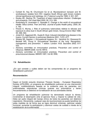 o Corbett El, Hay M, Churchyard GJ et al. Mycobacterium kansasii and M.
  scrofulaceum isolates form HIV- negative South African gold miners incident,
  clinical significance and radiology. Int J Tubercul Lung Dis 1999; 3: 501- 507.
o Dooley KE, Sterling TR. Treatment of latent tuberculosis infection: Challenges
  and prospects. Clin chest Med 2005; 26: 313- 326.
o Rosenberg B, Levenstein C. Spangler E. Change in the world of occupational
  Health: Silica control, Then and Now. Journal of public Health policy. 2005; 26,
  2, 192.
o Hnizdo E, Murray J. Risk of pulmonary tuberculosis relative to silicosis and
  exposure to silica dust in South African gold miners. Occup Environ Med 1998;
  55: 496- 502.
o Jindal S.K. Aggarwal AN., Gupta D. Dust- Induced interstitial lung disease in the
  tropics. Current Opinion in pulmonary Medicine 2001, 7;272 -277.
o Woskie SR, Saparer J. Occupational Hygiene. En: Hendrick DJ, Sherwood B,
  Beckett WS, Churg A. Occupational disorders of the lung. Recognition,
  management, and prevention. 1 edition. London: W.B. Saunders 2002; 517-
  533.
o Advisory committee on immunization practices. Prevention and control of
  Influenza. MMWR 2006; Vol 55: RR10.
o Advisory committee on immunization practices. Prevention and control of
  pneumococcal disease. MMWR 1997; Vol 46: RR8.



7.6   Rehabilitación


¿En qué consiste y cuáles deben ser los componentes de un programa de
rehabilitación pulmonar?

Recomendación:


Según el Comité conjunto American Thoracic Society – European Respiratory
Society (ATS-ERS), un programa de rehabilitación pulmonar es una intervención
integral, multidisciplinaria basada en la evidencia para los pacientes con
enfermedades respiratorias crónicas quienes son sintomáticos y tienen
frecuentemente un deterioro en la realización de sus actividades diarias.

Un programa de rehabilitación pulmonar ha demostrado reducir la disnea,
incrementar el desempeño ante el ejercicio físico y mejorar la calidad de vida.
Debe ser parte integral del manejo clínico de todos los pacientes con deterioro
respiratorio. Obviamente, cualquier caso de neumoconiosis se puede beneficiar de
estas medidas de tal forma que se logra disminuir síntomas, optimizar estado
funcional, aumentar la participación y disminuir costos de cuidado a través de la
estabilización de la enfermedad


                                       113
 
