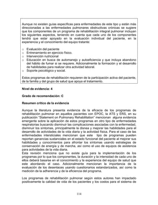 Aunque no existen guías específicas para enfermedades de este tipo y están más
direccionadas a las enfermedades pulmonares obstructivas crónicas se sugiere
que los componentes de un programa de rehabilitación integral pulmonar incluyan
los siguientes aspectos, teniendo en cuenta que cada uno de los componentes
tendrá que estar apoyado en la evaluación individual del paciente, en la
experiencia y el conocimiento del equipo tratante:

o Evaluación del paciente
o Entrenamiento en ejercicio físico.
o Intervención nutricional
o Educación en busca de automanejo y autoeficiencia y que incluya abandono
  del hábito de fumar si se requiere. Adicionalmente la formación y el desarrollo
  de habilidades para realizar otra actividad laboral.
o Soporte psicológico y social.

Estos programas de rehabilitación requieren de la participación activa del paciente,
de la familia y del grupo de salud que apoya el tratamiento.

Nivel de evidencia: 4

Grado de recomendación: C

Resumen crítico de la evidencia

Aunque la literatura presenta evidencia de la eficacia de los programas de
rehabilitación pulmonar en aquellos pacientes con EPOC, la ATS y ERS, en su
publicación “Statement on Pulmonary Rehabilitation” mencionan alguna evidencia
emergente sobre la aplicación de estos programas en otro tipo de enfermedades
respiratorias buscando disminuir las complicaciones asociadas con la enfermedad,
disminuir los síntomas, principalmente la disnea y mejorar las habilidades para el
desarrollo de actividades de la vida diaria y la actividad física. Para el caso de las
enfermedades intersticiales mencionan que este tipo de programas pueden
reportan ganancias sustanciales en el estado funcional del paciente al mejorar sus
habilidades y conocimientos para afrontar los síntomas usando estrategias de
conservación de energía y de marcha, así como el uso de equipos de asistencia
para actividades de la vida diaria.
Esta revisión menciona que no existe guía para la implementación de los
programas por lo que los componentes, la duración y la intensidad de cada uno de
ellos deberá basarse en el conocimiento y la experiencia del equipo de salud que
este abordando el caso. Adicionalmente mencionan la importancia de la
evaluación de los desenlaces usando cuestionarios estandarizados, así como la
medición de la adherencia y de la eficiencia del programa.

Los programas de rehabilitación pulmonar según estos autores han impactado
positivamente la calidad de vida de los pacientes y los costos para el sistema de


                                         114
 