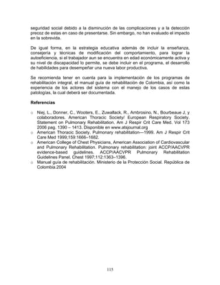 seguridad social debido a la disminución de las complicaciones y a la detección
precoz de estas en caso de presentarse. Sin embargo, no han evaluado el impacto
en la sobrevida.

De igual forma, en la estrategia educativa además de incluir la enseñanza,
consejería y técnicas de modificación del comportamiento, para lograr la
autoeficiencia, si el trabajador aun se encuentra en edad económicamente activa y
su nivel de discapacidad lo permite, se debe incluir en el programa, el desarrollo
de habilidades para desempeñar una nueva labor productiva.

Se recomienda tener en cuenta para la implementación de los programas de
rehabilitación integral, el manual guía de rehabilitación de Colombia, así como la
experiencia de los actores del sistema con el manejo de los casos de estas
patologías, la cual deberá ser documentada.

Referencias

o Niej, L., Donner, C., Wooters, E., Zuwallack, R., Ambrosino, N., Bourbeaue J, y
  colaboradores. American Thoracic Society/ European Respiratory Society.
  Statement on Pulmonary Rehabilitation. Am J Respir Crit Care Med. Vol 173
  2006 pag. 1390 – 1413. Disponible en www.atsjournal.org
o American Thoracic Society. Pulmonary rehabilitation—1999. Am J Respir Crit
  Care Med 1999;159:1666–1682.
o American College of Chest Physicians, American Association of Cardiovascular
  and Pulmonary Rehabilitation. Pulmonary rehabilitation: joint ACCP/AACVPR
  evidence-based guidelines. ACCP/AACVPR Pulmonary Rehabilitation
  Guidelines Panel. Chest 1997;112:1363–1396.
o Manual guía de rehabilitación. Ministerio de la Protección Social. República de
  Colombia.2004




                                       115
 