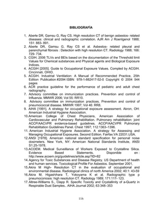 BIBLIOGRAFÍA

1. Aberle DR, Gamsu G, Ray CS. High resolution CT of benign asbestos- related
    diseases: clinical and radiographic correlation. AJR Am J Roentgenol 1988;
    151: 883- 891.
2. Aberle DR, Gamsu G, Ray CS et al. Asbestos- related pleural and
    parenchymal fibrosis : Detection with high resolution CT. Radiology 1988; 166:
    729- 734.
3. CGIH. 2006 TLVs and BEIs based on the documentation of the Threshold limit
    Values for Chemical substances and Physical agents and Biological Exposure
    Indices.
4. ACGIH [2005]. Guide to Occupational Exposure Values. Compled by ACGIH.
    Cincinnati. OHIO.
5. ACGIH. Industrial Ventilation: A Manual of Recommended Practice, 25th
    Edition Publication #2094 ISBN: 978-1-882417-52-0 Copyright © 2004 544
    pages
6. ACR practice guideline for the performance of pediatric and adult chest
    radiography.
7. Advisory committee on immunization practices. Prevention and control of
    Influenza. MMWR 2006; Vol 55: RR10.
8. Advisory committee on immunization practices. Prevention and control of
    pneumococcal disease. MMWR 1997; Vol 46: RR8.
9. AIHA [1991]. A strategy for occupational exposure assessment. Akron, OH:
    American Industrial Hygiene Association.
10. American College of Chest Physicians, American Association of
    Cardiovascular and Pulmonary Rehabilitation. Pulmonary rehabilitation: joint
    ACCP/AACVPR evidence-based guidelines. ACCP/AACVPR Pulmonary
    Rehabilitation Guidelines Panel. Chest 1997; 112:1363–1396.
11. American Industrial Hygiene Association. A strategy for Assessing and
    Managing Occupational Exposures. Second Edition. Fairfax.VA 22031.USA.
12. ANSI [1978]. American national standard specification for personal noise
    dosimeters. New York, NY: American National Standards Institute, ANSI
    S1.25-1978.
13. ACOEM. Medical Surveillance of Workers Exposed to Crystalline Silica.
    Evidence           Based          Statements.          Disponible          en :
    http://www.acoem.org/guidelines/article.asp?ID=82
14. Agency for Toxic Substances and Disease Registry. US Department of health
    and human services. Toxicological Profile For Asbestos. September 2001.
15. Akira M High- Resolution CT in the evaluation of occupational and
    environmental disease. Radiological clinics of north America 2002; 40:1: 43-59
16. Akira M, Higashihara T, Yokoyama K et al. Radiographic type p
    pneumoconiosis: high resolution CT. Radiology 1989; 171:117- 123.
17. Altree-Williams S., Clapp R. Specific Toxicity and Crystallinity of a-Quartz in
    Respirable Dust Samples.. AIHA Journal 2002; 63:348–353



                                       116
 