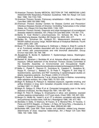 18. American Thoracic Society MEDICAL SECTION OF THE AMERICAN LUNG
    ASSOCIATION Respiratory Protection Guidelines 1996 Am Respir Crit Care
    Med 1996; 154;1153-1165,
19. American Thoracic Society. Pulmonary rehabilitation—1999. Am J Respir Crit
    Care Med 1999;159:1666–1682.
20. American Thoracic Society/ Centers for Disease Control and Prevention/
    Infectious Diseases Society of America: Controlling Tuberculosis in the United
    States. Am J Respir Crit Care Med 2005; 1169- 1227.
21. American Thoracic Society. Diagnosis and initial management of nonmalignant
    diseases related to asbestos. Am J Resp Crit Care Med 2004; 170: 691- 715.
22. Banks D. Coal Worker´s pneumoconiosis. En: Schwarz MI, King TE Jr.
    Interstitial lung disease. Hamilton: BC Decker Inc, 2003: 402- 417.
23. Bartley DL., Schulman SA., Schlecht PC., Measurement Uncertainty and
    NIOSH method accuracy range. NIOSH Manual of Analytical Methods. Fourth
    Edition 2003; 208 - 228
24. Bauer TT, Schultze- Werninghaus G, Kollmeier J, Weber A, Eibel R, Lemke B
    et al. Functional variables associated with the clinical grade of dyspnoea in
    coal miners with pneumoconiosis and mild bronchial obstruction. Occup
    Environ med 2001; 58: 794- 799
25. .Beaglehole R, Bonita R, Kjellström T. Epidemiología básica. Washington:
    OPS/OMS, 1994.
26. Beckett W, Abraham J, Becklake M, et al. Adverse effects of crystalline silica
    exposure. Official statement of the American Thoracic Society Committee of
    the Scientific Assembly on Environmental and Occupational Health.
    http://www.thoracic.org/sections/publications/statements/pages/eoh/506.html.
27. Bellia V., Pistelli F., Giannini D., Scichilone N., Catalano F., Spatafora M.,
    Hopps R., Carrozzi L., Baldacci S., Di Pede F., Paggiaro P. and Viegi G.
    Questionnaires, spirometry and PEF monitoring in epidemiological studies on
    elderly respiratory patients . Eur Respir J 2003; 21:21S-27S
28. Begin R, Cantin A, Berthiaume T et al. Airway function in lifetime- nonsmoking
    older asbestos workers. Am J Med 1983; 75: 631- 638.
29. Begin R, Boileaus R, Peloquin S. Asbestos exposure, cigarette smoking, and
    airflow limitation in long- term Canadian chrysotile miners and millers. Am J
    Ind Med 1987; 11: 55-66
30. Bégin R, Ostiguy G, Fillion R et al. Computed tomography scan in the early
    detection of silicosis. Am Rev Respir Dis 1991; 144: 697- 705.
31. Bégin R, Filion R, Ostiguy G. Emphysema in silica- and asbestos- exposed
    workers seeking compensation. A CT scan study. Chest 1995; 108: 647- 655.
32. Bergin CJ, Müller NL, Vedal S, et al. CT in silicosis: correlation with plain films
    and pulmonary function tests. AJR Am J Roentgenol 1986; 146: 477- 483.
33. Becklake A Sette, S Kitamura, M Favero, D C Moreira-Filho, R Tavares, C
    Peres and M R E Bagatin, J A Neder, L E Nery, M Terra-Filho, J Kavakama, A
    Castelo, V Capelozzi, Occup. Environ. Med. 2005;62;381-389
34. Becklake MR, Case BW. Fiber burden and asbestos- related lung disease:
    determinants of dose- response relationships. Am J Respir Crit Care Med
    1994; 150: 1488- 1492.



                                         117
 