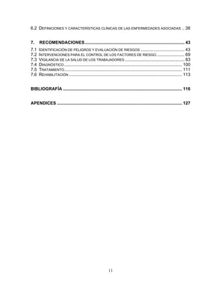 6.2 DEFINICIONES Y CARACTERÍSTICAS CLÍNICAS DE LAS ENFERMEDADES ASOCIADAS .. 38


7.    RECOMENDACIONES .................................................................................. 43
7.1   IDENTIFICACIÓN DE PELIGROS Y EVALUACIÓN DE RIESGOS .................................... 43
7.2   INTERVENCIONES PARA EL CONTROL DE LOS FACTORES DE RIESGO. ...................... 69
7.3   VIGILANCIA DE LA SALUD DE LOS TRABAJADORES ................................................. 83
7.4   DIAGNÓSTICO ................................................................................................. 100
7.5   TRATAMIENTO ................................................................................................. 111
7.6   REHABILITACIÓN ............................................................................................. 113


BIBLIOGRAFÍA .................................................................................................. 116


APENDICES ....................................................................................................... 127




                                                         11
 