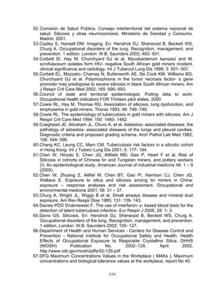 52. Comisión de Salud Pública. Consejo interterritorial del sistema nacional de
    salud. Silicosis y otras neumoconiosis. Ministerio de Sanidad y Consumo.
    Madrid. 2001.
53. Copley S, Hansell DM. Imaging. En: Hendrick DJ, Sherwood B, Beckett WS,
    Churg A. Occupational disorders of the lung. Recognition, management, and
    prevention. 1 edition. London: W.B. Saunders 2002; 483- 501.
54. Corbett El, Hay M, Churchyard GJ et al. Mycobacterium kansasii and M.
    scrofulaceum isolates form HIV- negative South African gold miners incident,
    clinical significance and radiology. Int J Tubercul Lung Dis 1999; 3: 501- 507.
55. Corbett EL, Mozzato- Chamay N, Butterworth AE, De Cock KM, Williams BG,
    Churchyard GJ et al. Polymorphisms in the tumor necrosis factor- α gene
    promoter may predispose to severe silicosis in black South African miners. Am
    J Respir Crit Care Med 2002; 165: 690- 693.
56. Council of state and territorial epidemiologist. Putting data to work:
    Occupational health indicators FOR Thirteen pilot states, 2000
57. Cowie RL, Hay M, Thomas RG. Association of silicosis, lung dysfunction, and
    emphysema in gold miners. Thorax 1993; 48: 746- 749.
58. Cowie RL. The epidemiology of tuberculosis in gold miners with silicosis. Am J
    Respir Crit Care Med 1994; 150: 1460- 1462.
59. Craighead JE, Abraham JL, Churo A, et al. Asbestos- associated diseases: the
    pathology of asbestos- associated diseases of the lungs and pleural cavities.
    Diagnostic criteria and proposed grading schema. Arch Pathol Lab Med 1982;
    106: 544- 596.
60. Chang KC, Leung CC, Mam CM. Tuberculosis risk factors in a silicotic cohort
    in Hong Kong. Int J Tuberc Lung Dis 2001; 5: 177- 184.
61. Chen W, Hinzdo E, Chen JQ, Attfield MD, Gao P, Hearl F et al. Risk of
    Silicosis in cohorts of Chinese tin and Tungsten miners, and pottery workers
    (I): An epidemiological study. American Journal of industrial medicine 48: 1 – 9
    (2005).
62. Chen W, Zhuang Z, Attfiel M, Chen BT, Gao Pi, Harrison CJ, Chen JQ,
    Wallace E. Exposure to silica and silicosis among tin miners in China:
    exposure – response analyses and risk assessment. Occupational and
    environmental medicine 2001; 58: 31 – 37.
63. Churg A, Wright JL, Wiggs B et al. Small airways disease and mineral dust
    exposure. Am Rev Respir Dise 1985; 131: 139- 143.
64. Davies PDO Drobniewski F. The use of interferon- γ- based blood tests for the
    detection of latent tuberculosis infection. Eur Respir J 2006; 28: 1- 3.
65. Davis GS. Silicosis. En: Hendrick DJ, Sherwood B, Beckett WS, Churg A.
    Occupational disorders of the lung. Recognition, management, and prevention.
    1 edition. London: W.B. Saunders 2002; 105- 127.
66. Department of Health and Human Services - Centers for Disease Control and
    Prevention - National Institute for Occupational Safety and Health. Health
    Effects of Occupational Exposure to Respirable Crystalline Silica. DHHS
    (NIOSH)           Publication       No.        2002–129,        April       2002.
    http://www.cdc.gov/niosh/pdfs/02-129.pdf
67. DFG Maximum Concentrations Values in the Workplace ( MAKs ). Maximum
    concentrations and biological tolerance values at the workplace, report No 40.


                                        119
 