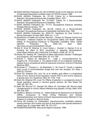 68. DHHS (NIOSH) Publication No. 96-101NIOSH Guide to the Selection and Use
    of Particulate Respirators Certified Under 42 CFR 84 January 1996
69. DHHS (NIOSH) Publication No. 75-120. Criteria for a Recommended
    Standard: Occupational Exposureto Crystalline Silica. 1974
70. DHHS (NIOSH) Publication No. 72-10267. Criteria for a Recommended
    Standard: Occupational Exposure to Asbestos. 1972
71. DHHS (NIOSH) Publication No. 77-173. Occupational Exposure Sampling
    Strategy Manual January, 1977
72. DHHS (NIOSH) Publication No. 95-106. Criteria for a Recommended
    Standard: Occupational Exposure to Respirable Coal Mine Dust. 1995
73. DHHS (NIOSH) Publication No. 2003-147. Handbook for Dust Control in
    Mining Information Circular 9465, 2003 Jun; :1-131
74. Department of Health and Human Services - Centers for Disease Control and
    Prevention - National Institute for Occupational Safety and Health. Health
    Effects of Occupational Exposure to Respirable Crystalline Silica. DHHS
    (NIOSH)          Publication       No.        2002–129,         April     2002.
    http://www.cdc.gov/niosh/pdfs/02-129.pdf
75. Diel R, Ernst M, Döscher G, Visuri Karbe L, Greinert U, Nieman S et al.
    Avoiding the effect of BCG vaccination in detecting Mycobacterium
    tuberculosis infection with a blood test. Eur Respir J 2006; 28: 16- 23.
76. Dooley KE, Sterling TR. Treatment of latent tuberculosis infection: Challenges
    and prospects. Clin chest Med 2005; 26: 313- 326.
77. Driscoll T., Nelson DI, Steenland K., Leigh J., Concha-Barrientos M.,
    Fingerhut M., Prüss-Üstün A. The global burden of non-malignant respiratory
    disease due to occupational airborne exposures American Journal of Industrial
    Medicine 2005.
78. Dumortier P., Thimpont J., de Maertelaer V., De Vuyst P. Trends in asbetos
    body counts in bronchoalveolar lavage fluid over two decades. Eur Resp J
    2003;22; 519-524.
79. Eisen EA, Wegman DH, Louir TA, et al. Healthy work effect in a longitudinal
    study of one- second forced expiratory volume (FEV1) and chronic exposure
    to granite dust. Int J Epidemiol 1995; 24: 1154- 1162.
80. Eisen EA, Wegman DH, Louis TA. Effects of selection in a prospective study of
    forced expiratory volume in Vermont granite workers. Am Rev Respir Dis
    1983; 29: 587- 591.
81. Epler GR, McLoud TC, Gainsler EA, Mikus JP, Carrington CB. Normal chest
    roentgenograms in chronic diffuse infiltrative lung disease. N Engl J Med 1978;
    298: 934- 939.
82. Kauffer E,.Masson A,Protois JC.. Institut National de Recherche et de Sécurité
    (INRS), Comparison of Direct (X-Ray Diffraction and Infrared
    Spectrophotometry) and Indirect (Infrared Spectrophotometry) Methods for the
    Analysis of -Quartz in Airborne Dusts.
83. Fernie JM, Ruckley Va. Coalworders´ pneumoconiosis: correlation between
    opacity profusion and number and type of dust lesions with special referente to
    opacity type. Br J Indus Med 1987; 44: 273- 277.
84. FUNDACION MAPFRE. Manual de Higiene Industrial. 1996



                                       120
 