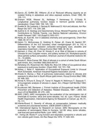 85. García JG, Griffith DE, Williams JS et al. Reduced diffusing capacity as an
    isolated finding in asbestosis and silica exposed workers. Chest 1990; 98:
    105- 111.
86. Graham WGB, Weaver SL, Ashikaga T Hemenway D, O´Grady R.
    Longitudinal pulmonary function losses in Vermont granite workers: a
    reevaluation. Chest 1994; 106: 125- 130.
87. Gualde N, De Leobardy J, Serizay B, Malinvaud O. HLA and silicosis. Am Rev
    Respir Dis 1977; 116: 334- 336.
88. Guthrie G. D. Geology and Geochemistry Group. Mineral Properties and Their
    Contributions to Particle Toxicity. Los Alamos National Laboratory, Environ
    health Perspect 1997; 105 (Suppl 5):1003-1011
89. Hardy JA, Aust AE. Iron in asbestos chemistry and carcinogenicity. Chem Rev
    1995; 95: 97-118.
90. Harkin TJ, McGuinness G, Goldring R, Parker JE, Crane M, Naidich DP.
    Differentiation of the ILO boundary chest roentgenograph (0/1 to 1/0) in
    asbestosis by high- resolution computed tomography scan, alveolitis and
    respiratory impairment. J Occup Environ Med 1996; 38: 46- 52.
91. Harrison J, Chen JQ, Chen W, Hnizdo E, et al. Risk of Silicosis in cohorts of
    Chinese tin and Tungsten miners, and pottery workers (II): Workplace-specific
    silica particle surface composition. American Journal of industrial medicine 48:
    10 – 15 (2005).
92. Hnizdo E, Sluis-Cremer GK. Risk of silicosis in a cohort of white South African
    gold miners. Am.J Ind.Med 1993;24(4):447-57.
93. Hertzberg VS, Rosenman KD, Reilly MJ, Rice CH. Effect of occupational silica
    exposure on pulmonary function. Chest 2002: 122: 721- 728.
94. Hickey J, Reist P. Application of Occupational Exposure Limits to Unusual
    Work Schedules. American Industrial Hygiene Association Journal.
95. Hnizdo E, Murray J. Risk of pulmonary tuberculosis relative to silicosis and
    exposure to silica dust in South African gold miners. Occup Environ Med 1998;
    55: 496- 502.
96. Honda K, Kimura A, Dong LP, Tamai H, Nagato H, Nishimura Y, Sasazuki T.
    Immunogenetic analysis of silicosis in Japan. Am J Respir Cell Mol Biol 1993;
    8: 106- 111.
97. Huuskonen MS, Rantanen J. Finnish Institute of Occupational Health (FIOH)
    Prevention and Detection of Asbestos- Related Diseases, 1987 – 2005. Am
    Journ of Ind Med2006; 49: 215 - 220,
98. IARC [1987]. IARC monographs on the evaluation of the carcinogenic risk of
    chemicals to humans: silica and some silicates. Vol. 42. Lyon, France: World
    Health Organization, International Agency for Research on Cancer, pp. 49, 51,
    73- 111.
99. Infante-Rivard C, Severity of silicosis at compensation between medically
    screened and unscreened workers. JOEM 200547;3;265-271
100. International Agency for Research on Cancer. IARC Monographs on the
    evaluation of cancinogenic Risks to Humans. Vol 68: silica, some silicates,
    coal dust and para-aramid fibrils. Lyon: IARC; 1997.
101. Irwing LM, Rocks P. Lung function and respiratory symptoms in silicotic and
    non- silicotic gold miners. Am Rev Respir Dis 1978; 17: 429- 435.


                                       121
 