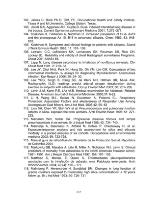 102. James C. Rock Ph D. CIH, PE. Occupational Health and Safety Institute,
   Texas A and M University, College Station, Texas.
103. Jindal S.K. Aggarwal AN., Gupta D. Dust- Induced interstitial lung disease in
   the tropics. Current Opinion in pulmonary Medicine 2001, 7;272 -277.
104. Koskinen H, Tiilidainen A, Nordman H. Increased prevalence of HLA- Ax19
   and the phonogroup Ax 19, B18 in advanced silicosis. Chest 1983; 83: 848-
   852.
105. Koshinen H. Symptoms and clinical findings in patients with silicosis. Scand
   J Work Environ Health 1985; 11: 101- 106.
106. Lawson, C.C, LeMasters MK, Lemasters GK, Reutman SS, Rice CH,
   Lockey JE. Reliability and validity of chest Radiograph surveillance Programs.
   Chest 2001;120;64-68.
107. Lapp N. Lung disease secondary to inhalation of nonfibrous minerals. Clin
   Chest Med 1981; 2: 219- 33.
108. Lee JY, Choi HHJ, Park IN, Hong Sb, Oh YM, Lim CM. Comparison of two
   commercial interferon- γ- assays for diagnosing Mycobacterium tuberculosis
   infection. Eur Respir J 2006; 28: 24- 30.
109. Lee YCG, Singh B, Pang SC, de Klerk NH, Hillman DR, Musk AW.
   Radiographic (ILO) readings predict arterial oxygen desaturation during
   exercise in subjects with asbestosis. Occup Environ Med 2003; 60: 201- 206.
110. Levin S.M, Kann P.E, LAx M.B. Medical examination for Asbestos- Related
   Disease. American Journal of Industrial Medicine. 2000;37. 6-22.
111. Li H, Wang M.L, Seixas N, Ducatman A, Petsonk EL. Respiratory
   Protection: Associated Factors and efectiveness of Respirator Use Among
   Undergrouan Coal Miners. Am J Ind Med. 2005 42; 55- 62
112. Liou SH, Chen YP, Shih WY et al. Pneumoconiosis and pulmonary function
   defects in silica- exposed fire brick workers. Arch Environ Healt 1996; 51: 227-
   233.
113. Maclaren Wm, Soltar CA. Progressive massive fibrosis and simple
   pneumoconiosis in ex miners. Br J Indust Med 1985; 42: 734- 740.
114. Mannetje A, Steenland K, Attfield M, Bofeta P, Checkoway H, et al.
   Exposure-response analysis and risk assessment for silica and silicosis
   mortality in a pooled analysis of six cohorts. Occupational and environmental
   medicine 2002; 59: 723-728.
115. Manual guía de rehabilitación. Ministerio de la Protección Social. República
   de Colombia.2004
116. Markowitz SB, Marabia A, Lilis R, Miller A, Nicholson WJ, Levin S. Clinical
   predictors of mortality from asbestosis in the North American Insulator cohort,
   1981- 1991. Am J Respir Crit Care Med 1997; 156: 101- 108.
117. Martínez C, Monsó, E, Quero A. Enfermedades pleuropulmonares
   asociadas com la inhalación de asbesto: uma Patologia emergente. Arch
   Bronconeumol. 2004; 40 (4): 166 – 177.
118. Malmberg P, Herenstrom H, Sundblad BM. Changes in lung function of
   granite crushers exposed to moderately high silica concentrations: a 12 years
   follow up. Br J Ind Med 1993; 50: 726- 731




                                       122
 
