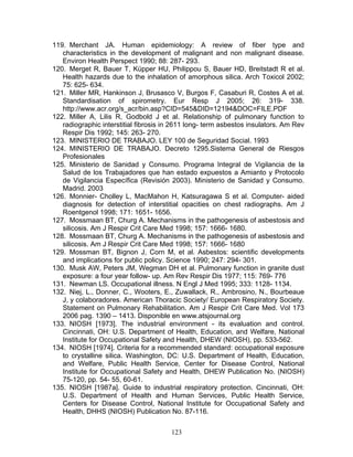 119. Merchant JA. Human epidemiology: A review of fiber type and
   characteristics in the development of malignant and non malignant disease.
   Environ Health Perspect 1990; 88: 287- 293.
120. Merget R, Bauer T, Küpper HU, Philippou S, Bauer HD, Breitstadt R et al.
   Health hazards due to the inhalation of amorphous silica. Arch Toxicol 2002;
   75: 625- 634.
121. Miller MR, Hankinson J, Brusasco V, Burgos F, Casaburi R, Costes A et al.
   Standardisation of spirometry. Eur Resp J 2005; 26: 319- 338.
   http://www.acr.org/s_acr/bin.asp?CID=545&DID=12194&DOC=FILE.PDF
122. Miller A, Lilis R, Godbold J et al. Relationship of pulmonary function to
   radiographic interstitial fibrosis in 2611 long- term asbestos insulators. Am Rev
   Respir Dis 1992; 145: 263- 270.
123. MINISTERIO DE TRABAJO. LEY 100 de Seguridad Social. 1993
124. MINISTERIO DE TRABAJO. Decreto 1295.Sistema General de Riesgos
   Profesionales
125. Ministerio de Sanidad y Consumo. Programa Integral de Vigilancia de la
   Salud de los Trabajadores que han estado expuestos a Amianto y Protocolo
   de Vigilancia Específica (Revisión 2003). Ministerio de Sanidad y Consumo.
   Madrid. 2003
126. Monnier- Cholley L, MacMahon H, Katsuragawa S et al. Computer- aided
   diagnosis for detection of interstitial opacities on chest radiographs. Am J
   Roentgenol 1998; 171: 1651- 1656.
127. Mossmaan BT, Churg A. Mechanisms in the pathogenesis of asbestosis and
   silicosis. Am J Respir Crit Care Med 1998; 157: 1666- 1680.
128. Mossmaan BT, Churg A. Mechanisms in the pathogenesis of asbestosis and
   silicosis. Am J Respir Crit Care Med 1998; 157: 1666- 1680
129. Mossman BT, Bignon J, Corn M, et al. Asbestos: scientific developments
   and implications for public policy. Science 1990; 247: 294- 301.
130. Musk AW, Peters JM, Wegman DH et al. Pulmonary function in granite dust
   exposure: a four year follow- up. Am Rev Respir Dis 1977; 115: 769- 776
131. Newman LS. Occupational illness. N Engl J Med 1995; 333: 1128- 1134.
132. Niej, L., Donner, C., Wooters, E., Zuwallack, R., Ambrosino, N., Bourbeaue
   J, y colaboradores. American Thoracic Society/ European Respiratory Society.
   Statement on Pulmonary Rehabilitation. Am J Respir Crit Care Med. Vol 173
   2006 pag. 1390 – 1413. Disponible en www.atsjournal.org
133. NIOSH [1973]. The industrial environment - its evaluation and control.
   Cincinnati, OH: U.S. Department of Health, Education, and Welfare, National
   Institute for Occupational Safety and Health, DHEW (NIOSH), pp. 533-562.
134. NIOSH [1974]. Criteria for a recommended standard: occupational exposure
   to crystalline silica. Washington, DC: U.S. Department of Health, Education,
   and Welfare, Public Health Service, Center for Disease Control, National
   Institute for Occupational Safety and Health, DHEW Publication No. (NIOSH)
   75-120, pp. 54- 55, 60-61.
135. NIOSH [1987a]. Guide to industrial respiratory protection. Cincinnati, OH:
   U.S. Department of Health and Human Services, Public Health Service,
   Centers for Disease Control, National Institute for Occupational Safety and
   Health, DHHS (NIOSH) Publication No. 87-116.


                                       123
 