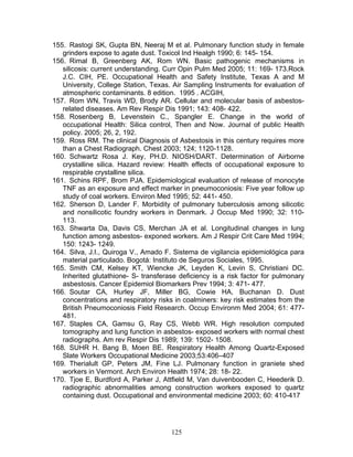 155. Rastogi SK, Gupta BN, Neeraj M et al. Pulmonary function study in female
   grinders expose to agate dust. Toxicol Ind Healgh 1990; 6: 145- 154.
156. Rimal B, Greenberg AK, Rom WN. Basic pathogenic mechanisms in
   silicosis: current understanding. Curr Opin Pulm Med 2005; 11: 169- 173.Rock
   J.C. CIH, PE. Occupational Health and Safety Institute, Texas A and M
   University, College Station, Texas. Air Sampling Instruments for evaluation of
   atmospheric contaminants. 8 edition. 1995 . ACGIH,
157. Rom WN, Travis WD, Brody AR. Cellular and molecular basis of asbestos-
   related diseases. Am Rev Respir Dis 1991; 143: 408- 422.
158. Rosenberg B, Levenstein C., Spangler E. Change in the world of
   occupational Health: Silica control, Then and Now. Journal of public Health
   policy. 2005; 26, 2, 192.
159. Ross RM. The clinical Diagnosis of Asbestosis in this century requires more
   than a Chest Radiograph. Chest 2003; 124; 1120-1128.
160. Schwartz Rosa J. Key, PH.D. NIOSH/DART. Determination of Airborne
   crystalline silica. Hazard review: Health effects of occupational exposure to
   respirable crystalline silica.
161. Schins RPF, Brom PJA. Epidemiological evaluation of release of monocyte
   TNF as an exposure and effect marker in pneumoconiosis: Five year follow up
   study of coal workers. Environ Med 1995; 52: 441- 450.
162. Sherson D, Lander F. Morbidity of pulmonary tuberculosis among silicotic
   and nonsilicotic foundry workers in Denmark. J Occup Med 1990; 32: 110-
   113.
163. Shwarta Da, Davis CS, Merchan JA et al. Longitudinal changes in lung
   function among asbestos- exponed workers. Am J Respir Crit Care Med 1994;
   150: 1243- 1249.
164. Silva, J.I., Quiroga V., Amado F. Sistema de vigilancia epidemiológica para
   material particulado. Bogotá: Instituto de Seguros Sociales, 1995.
165. Smith CM, Kelsey KT, Wiencke JK, Leyden K, Levin S, Christiani DC.
   Inherited glutathione- S- transferase deficiency is a risk factor for pulmonary
   asbestosis. Cancer Epidemiol Biomarkers Prev 1994; 3: 471- 477.
166. Soutar CA, Hurley JF, Miller BG, Cowie HA, Buchanan D. Dust
   concentrations and respiratory risks in coalminers: key risk estimates from the
   British Pneumoconiosis Field Research. Occup Environm Med 2004; 61: 477-
   481.
167. Staples CA, Gamsu G, Ray CS, Webb WR. High resolution computed
   tomography and lung function in asbestos- exposed workers with normal chest
   radiographs. Am rev Respir Dis 1989; 139: 1502- 1508.
168. SUHR H. Bang B, Moen BE. Respiratory Health Among Quartz-Exposed
   Slate Workers Occupational Medicine 2003;53:406–407
169. Therialult GP, Peters JM, Fine LJ. Pulmonary function in graniete shed
   workers in Vermont. Arch Environ Health 1974; 28: 18- 22.
170. Tjoe E, Burdford A, Parker J, Attfield M, Van duivenbooden C, Heederik D.
   radiographic abnormalities among construction workers exposed to quartz
   containing dust. Occupational and environmental medicine 2003; 60: 410-417




                                      125
 