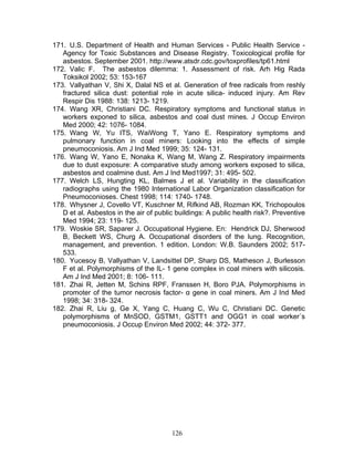 171. U.S. Department of Health and Human Services - Public Health Service -
   Agency for Toxic Substances and Disease Registry. Toxicological profile for
   asbestos. September 2001. http://www.atsdr.cdc.gov/toxprofiles/tp61.html
172. Valic F. The asbestos dilemma: 1. Assessment of risk. Arh Hig Rada
   Toksikol 2002; 53: 153-167
173. Vallyathan V, Shi X, Dalal NS et al. Generation of free radicals from reshly
   fractured silica dust: potential role in acute silica- induced injury. Am Rev
   Respir Dis 1988: 138: 1213- 1219.
174. Wang XR, Christiani DC. Respiratory symptoms and functional status in
   workers exponed to silica, asbestos and coal dust mines. J Occup Environ
   Med 2000; 42: 1076- 1084.
175. Wang W, Yu ITS, WaiWong T, Yano E. Respiratory symptoms and
   pulmonary function in coal miners: Looking into the effects of simple
   pneumoconiosis. Am J Ind Med 1999; 35: 124- 131.
176. Wang W, Yano E, Nonaka K, Wang M, Wang Z. Respiratory impairments
   due to dust exposure: A comparative study among workers exposed to silica,
   asbestos and coalmine dust. Am J Ind Med1997; 31: 495- 502.
177. Welch LS, Hungting KL, Balmes J et al. Variability in the classification
   radiographs using the 1980 International Labor Organization classification for
   Pneumoconioses. Chest 1998; 114: 1740- 1748.
178. Whysner J, Covello VT, Kuschner M, Rifkind AB, Rozman KK, Trichopoulos
   D et al. Asbestos in the air of public buildings: A public health risk?. Preventive
   Med 1994; 23: 119- 125.
179. Woskie SR, Saparer J. Occupational Hygiene. En: Hendrick DJ, Sherwood
   B, Beckett WS, Churg A. Occupational disorders of the lung. Recognition,
   management, and prevention. 1 edition. London: W.B. Saunders 2002; 517-
   533.
180. Yucesoy B, Vallyathan V, Landsittel DP, Sharp DS, Matheson J, Burlesson
   F et al. Polymorphisms of the IL- 1 gene complex in coal miners with silicosis.
   Am J Ind Med 2001; 8: 106- 111.
181. Zhai R, Jetten M, Schins RPF, Franssen H, Boro PJA. Polymorphisms in
   promoter of the tumor necrosis factor- α gene in coal miners. Am J Ind Med
   1998; 34: 318- 324.
182. Zhai R, Liu g, Ge X, Yang C, Huang C, Wu C, Christiani DC. Genetic
   polymorphisms of MnSOD, GSTM1, GSTT1 and OGG1 in coal worker´s
   pneumoconiosis. J Occup Environ Med 2002; 44: 372- 377.




                                        126
 