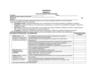APENDICES
                                                            APÉNDICE 1
                                                     LISTA DE CHEQUEO PARA ESTUDIOS
Patología: ___________________________________________                                      Fecha: ___________________________
Nombre de quien realiza la evaluación: ___________________________________
Referencia                                                                                                                             del
artículo:__________________________________________________________________________________________________
Determine a cuál grupo de estudio corresponde el artículo que va a evaluar enseguida, teniendo en cuenta lo siguiente:
¿Qué pregunta trataron de resolver los autores?
    • Causalidad o riesgo: ¿se asocia la exposición a uno o varios factores con el riesgo de presentar un desenlace no deseado?
    • Diagnóstico: ¿llevaría el empleo de una prueba (clínica o paraclínica) a un aumento en la probabilidad de detectar o descartar la
         patología de interés?
    • Intervención: ¿lleva el uso de la intervención a una reducción en el riesgo de padecer la patología de interés en sujetos libres de
         ella, o presentar resultados indeseables en quienes ya la padecen?
    • Pronóstico: ¿cuáles son las consecuencias –buenas o malas- para los individuos que padecen la patología de interés?
¿Qué tipo de estudio se adelantó? (ensayo controlado, cohorte, meta-análisis, casos y controles, corte transversal, etc.)
ESTUDIOS DE PREVENCIÓN O INTERVENCIÓN                                                                                        RESPUESTA/COME
                                                                                                                                 NTARIOS
     Validez interna: ¿Fue           ¿Fue aleatoria la asignación de los grupos de intervención y de control?
     apropiado el estudio para la ¿La aleatorización se hizo de forma ciega?
     pregunta de investigación y ¿Se hizo el análisis de los participantes en los grupos en los cuales fueron
     se adelantó correctamente? aleatorizados?
                                     Al iniciar el estudio, ¿los grupos de intervención y control tenían pronóstico similar?
                                     ¿Desconocían los participantes los grupos a los cuales fueron asignados?
                                     ¿Desconocían los investigadores la asignación de los grupos?
                                     ¿Desconocían los evaluadores del desenlace la asignación de los grupos, es decir,
                                     se hizo evaluación ciega del desenlace?
                                     ¿Fue completo el seguimiento?
     Evaluación de la                ¿Qué tan grande fue el efecto de la intervención?
     importancia de los              ¿Qué tan precisa fue la estimación del efecto de la intervención?
     resultados                      Riesgo relativo (RR), Intervalo de confianza.
                                     Si éste no aparece, busque el valor de p
     Validez externa: ¿Qué tan       ¿Fueron los participantes del estudio similares a los que hacen parte de la población
     aplicables son los              de mi interés?
     resultados del estudio a la     ¿Fueron considerados todos los hallazgos clínicamente importantes?
     población de mi interés?        ¿Son superiores los posibles beneficios de la intervención a los riesgos y a los
                                     costos asociados?
     ¿Qué Nivel de evidencia: aporta este estudio?
 