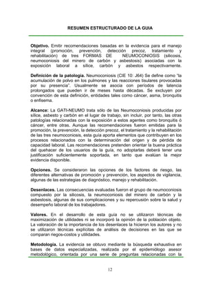 RESUMEN ESTRUCTURADO DE LA GUIA



Objetivo. Emitir recomendaciones basadas en la evidencia para el manejo
integral (promoción, prevención, detección precoz, tratamiento y
rehabilitación) de tres FORMAS DE          NEUMOCONIOSIS (silicosis,
neumoconiosis del minero de carbón y asbestosis) asociadas con la
exposición laboral a sílice, carbón y asbestos respectivamente.

Definición de la patología. Neumoconiosis (CIE 10: J64) Se define como “la
acumulación de polvo en los pulmones y las reacciones tisulares provocadas
por su presencia”. Usualmente se asocia con períodos de latencia
prolongados que pueden ir de meses hasta décadas. Se excluyen por
convención de esta definición, entidades tales como cáncer, asma, bronquitis
o enfisema.

Alcance: La GATI-NEUMO trata sólo de las Neumoconiosis producidas por
sílice, asbesto y carbón en el lugar de trabajo, sin incluir, por tanto, las otras
patologías relacionadas con la exposición a estos agentes como bronquitis ó
cáncer, entre otras. Aunque las recomendaciones fueron emitidas para la
promoción, la prevención, la detección precoz, el tratamiento y la rehabilitación
de las tres neumoconiosis, esta guía aporta elementos que contribuyen en los
procesos relacionados con la determinación del origen y de pérdida de
capacidad laboral. Las recomendaciones pretenden orientar la buena práctica
del quehacer de los usuarios de la guía, no adoptarlas deberá tener una
justificación suficientemente soportada, en tanto que evalúan la mejor
evidencia disponible.

Opciones. Se consideraron las opciones de los factores de riesgo, las
diferentes alternativas de promoción y prevención, los aspectos de vigilancia,
algunas de las estrategias de diagnóstico, manejo y rehabilitación.

Desenlaces. Las consecuencias evaluadas fueron el grupo de neumoconiosis
compuesto por la silicosis, la neumoconiosis del minero de carbón y la
asbestosis, algunas de sus complicaciones y su repercusión sobre la salud y
desempeño laboral de los trabajadores.

Valores. En el desarrollo de esta guía no se utilizaron técnicas de
maximización de utilidades ni se incorporó la opinión de la población objeto.
La valoración de la importancia de los desenlaces la hicieron los autores y no
se utilizaron técnicas explícitas de análisis de decisiones en las que se
comparan riegos-costos y utilidades.

Metodología. La evidencia se obtuvo mediante la búsqueda exhaustiva en
bases de datos especializadas, realizada por el epidemiólogo asesor
metodológico, orientada por una serie de preguntas relacionadas con la


                                         12
 