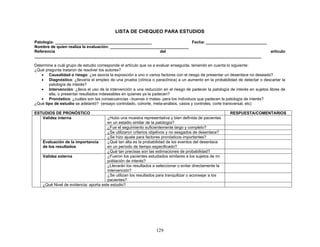 LISTA DE CHEQUEO PARA ESTUDIOS

Patología: ___________________________________________                     Fecha: ___________________________
Nombre de quien realiza la evaluación: ___________________________________
Referencia                                                   del                                              artículo
_____________________________________________________________________________________________________

Determine a cuál grupo de estudio corresponde el artículo que va a evaluar enseguida, teniendo en cuenta lo siguiente:
¿Qué pregunta trataron de resolver los autores?
   • Causalidad o riesgo: ¿se asocia la exposición a uno o varios factores con el riesgo de presentar un desenlace no deseado?
   • Diagnóstico: ¿llevaría el empleo de una prueba (clínica o paraclínica) a un aumento en la probabilidad de detectar o descartar la
       patología de interés?
   • Intervención: ¿lleva el uso de la intervención a una reducción en el riesgo de padecer la patología de interés en sujetos libres de
       ella, o presentar resultados indeseables en quienes ya la padecen?
   • Pronóstico: ¿cuáles son las consecuencias –buenas o malas- para los individuos que padecen la patología de interés?
¿Qué tipo de estudio se adelantó? (ensayo controlado, cohorte, meta-análisis, casos y controles, corte transversal, etc)

ESTUDIOS DE PRONÓSTICO                                                                                    RESPUESTA/COMENTARIOS
   Validez interna                     ¿Hubo una muestra representativa y bien definida de pacientes
                                       en un estadio similar de la patología?
                                       ¿Fue el seguimiento suficientemente largo y completo?
                                       ¿Se utilizaron criterios objetivos y no sesgados de desenlace?
                                       ¿Se hizo ajuste para factores pronósticos importantes?
    Evaluación de la importancia       ¿Qué tan alta es la probabilidad de los eventos del desenlace
    de los resultados                  en un período de tiempo especificado?
                                       ¿Qué tan precisas son las estimaciones de probabilidad?
    Validez externa                    ¿Fueron los pacientes estudiados similares a los sujetos de mi
                                       población de interés?
                                       ¿Llevarán los resultados a seleccionar o evitar directamente la
                                       intervención?
                                       ¿Se utilizan los resultados para tranquilizar o aconsejar a los
                                       pacientes?
    ¿Qué Nivel de evidencia: aporta este estudio?




                                                                  129
 