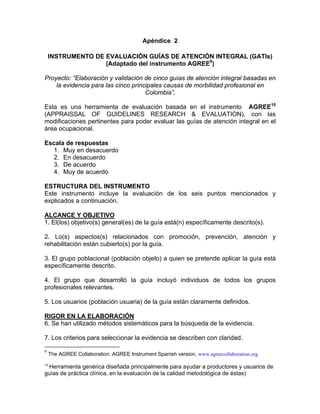 Apéndice 2

     INSTRUMENTO DE EVALUACIÓN GUÍAS DE ATENCIÓN INTEGRAL (GATIs)
                    (Adaptado del instrumento AGREE9)

Proyecto: “Elaboración y validación de cinco guías de atención integral basadas en
    la evidencia para las cinco principales causas de morbilidad profesional en
                                     Colombia”,

Esta es una herramienta de evaluación basada en el instrumento AGREE10
(APPRAISSAL OF GUIDELINES RESEARCH & EVALUATION), con las
modificaciones pertinentes para poder evaluar las guías de atención integral en el
área ocupacional.

Escala de respuestas
  1. Muy en desacuerdo
  2. En desacuerdo
  3. De acuerdo
  4. Muy de acuerdo

ESTRUCTURA DEL INSTRUMENTO
Este instrumento incluye la evaluación de los seis puntos mencionados y
explicados a continuación.

ALCANCE Y OBJETIVO
1. El(los) objetivo(s) general(es) de la guía está(n) específicamente descrito(s).

2. Lo(s) aspectos(s) relacionados con promoción, prevención, atención y
rehabilitación están cubierto(s) por la guía.

3. El grupo poblacional (población objeto) a quien se pretende aplicar la guía está
específicamente descrito.

4. El grupo que desarrolló la guía incluyó individuos de todos los grupos
profesionales relevantes.

5. Los usuarios (población usuaria) de la guía están claramente definidos.

RIGOR EN LA ELABORACIÓN
6. Se han utilizado métodos sistemáticos para la búsqueda de la evidencia.

7. Los criterios para seleccionar la evidencia se describen con claridad.

9
     The AGREE Collaboration. AGREE Instrument Spanish version, www.agreecollaboration.org

 Herramienta genérica diseñada principalmente para ayudar a productores y usuarios de
10

guías de práctica clínica, en la evaluación de la calidad metodológica de éstas)
 