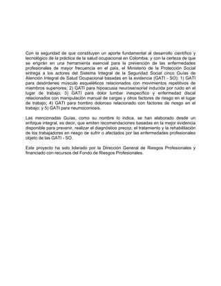 Con la seguridad de que constituyen un aporte fundamental al desarrollo científico y
tecnológico de la práctica de la salud ocupacional en Colombia, y con la certeza de que
se erigirán en una herramienta esencial para la prevención de las enfermedades
profesionales de mayor frecuencia en el país, el Ministerio de la Protección Social
entrega a los actores del Sistema Integral de la Seguridad Social cinco Guías de
Atención Integral de Salud Ocupacional basadas en la evidencia (GATI - SO): 1) GATI
para desórdenes músculo esqueléticos relacionados con movimientos repetitivos de
miembros superiores; 2) GATI para hipoacusia neurosensorial inducida por ruido en el
lugar de trabajo; 3) GATI para dolor lumbar inespecífico y enfermedad discal
relacionados con manipulación manual de cargas y otros factores de riesgo en el lugar
de trabajo; 4) GATI para hombro doloroso relacionado con factores de riesgo en el
trabajo; y 5) GATI para neumoconiosis.

Las mencionadas Guías, como su nombre lo indica, se han elaborado desde un
enfoque integral, es decir, que emiten recomendaciones basadas en la mejor evidencia
disponible para prevenir, realizar el diagnóstico precoz, el tratamiento y la rehabilitación
de los trabajadores en riesgo de sufrir o afectados por las enfermedades profesionales
objeto de las GATI - SO.

Este proyecto ha sido liderado por la Dirección General de Riesgos Profesionales y
financiado con recursos del Fondo de Riesgos Profesionales.
 