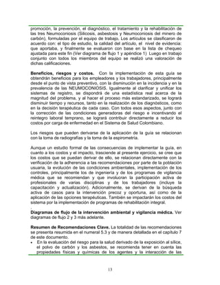 promoción, la prevención, el diagnóstico, el tratamiento y la rehabilitación de
las tres Neumoconiosis (Silicosis, asbestosis y Neumoconiosis del minero de
carbón), formuladas por el equipo de trabajo. Los artículos se clasificaron de
acuerdo con: el tipo de estudio, la calidad del artículo, el nivel de evidencia:
que aportaba, y finalmente se evaluaron con base en la lista de chequeo
ajustada para este fin (Ver diagrama de flujo 1 y apéndice 1) Luego en trabajo
conjunto con todos los miembros del equipo se realizó una valoración de
dichas calificaciones.

Beneficios, riesgos y costos. Con la implementación de esta guía se
obtendrán beneficios para los empleadores y los trabajadores, principalmente
desde el punto de vista preventivo, con la disminución en la incidencia y en la
prevalencia de las NEUMOCONIOSIS. Igualmente al clarificar y unificar los
sistemas de registro, se dispondrá de una estadística real acerca de la
magnitud del problema, y al hacer el proceso más estandarizado, se logrará
disminuir tiempo y recursos, tanto en la realización de los diagnósticos, como
en la decisión terapéutica de cada caso. Con todos esos aspectos, junto con
la corrección de las condiciones generadoras del riesgo e incentivando el
reintegro laboral temprano, se logrará contribuir directamente a reducir los
costos por carga de enfermedad en el Sistema de Salud Colombiano.

Los riesgos que pueden derivarse de la aplicación de la guía se relacionan
con la toma de radiografías y la toma de la espirometría.

Aunque un estudio formal de las consecuencias de implementar la guía, en
cuanto a los costos y el impacto, trasciende al presente ejercicio, se cree que
los costos que se puedan derivar de ello, se relacionan directamente con la
verificación de la adherencia a las recomendaciones por parte de la población
usuaria, la evolución de las condiciones ambientales, implementación de los
controles, principalmente los de ingeniería y de los programas de vigilancia
médica que se recomiendan y que involucran la participación activa de
profesionales de varias disciplinas y de los trabajadores (incluye la
capacitación y actualización). Adicionalmente, se derivan de la búsqueda
activa de casos para la intervención precoz y oportuna, así como de la
aplicación de las opciones terapéuticas. También se impactarán los costos del
sistema por la implementación de programas de rehabilitación integral.
.
Diagramas de flujo de la intervención ambiental y vigilancia médica. Ver
diagramas de flujo 2 y 3 más adelante.

Resumen de Recomendaciones Clave. La totalidad de las recomendaciones
se presenta resumida en el numeral 5.3 y de manera detallada en el capítulo 7
de este documento.
• En la evaluación del riesgo para la salud derivado de la exposición al sílice,
   el polvo de carbón y los asbestos, se recomienda tener en cuenta las
   propiedades físicas y químicas de los agentes y la interacción de las



                                        13
 