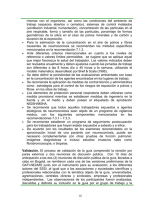 mismas con el organismo, así como las condiciones del ambiente de
    trabajo (espacios abiertos o cerrados), sistemas de control instalados
    (ventilación industrial, humectación), concentración de las partículas en el
    aire respirable, forma y tamaño de las partículas, porcentaje de formas
    geométricas de la sílice en el caso de polvos minerales y de carbón y
    duración de la exposición.
•   Para la estimación de la concentración en el aire de polvos y fibras
    causantes de neumoconiosis se recomiendan los métodos específicos
    mencionados en la recomendación 7.1.3.
•   Ante diferentes criterios internacionales en cuanto a los niveles de
    referencia o valores límites permisibles, se sugiere que se aplique aquel
    que mejor favorezca la salud del trabajador. Los valores indicados deben
    ser revisados anualmente y deben ajustarse cuando las jornadas de trabajo
    son diferentes a las 8 horas día o 40 horas a la semana, utilizando el
    modelo matemático desarrollado por Brief & Scala (1986).
•   Se debe definir la periodicidad de las evaluaciones ambientales con base
    en la concentración de los agentes encontradas en los lugares de trabajo.
•   Se recomienda la aplicación de medidas de control técnico y administrativa
    como estrategias para el control de los riesgos de exposición a polvos y
    fibras en los sitios de trabajo.
•   Los elementos de protección personal respiratoria deben utilizarse como
    medida provisional mientras se establecen medidas de ingeniería en la
    fuente y en el medio y deben poseer el etiquetado de aprobación
    NIOSH/MSHA.
•   Se recomienda que todos aquellos trabajadores expuestos a agentes
    etiológicos de neumoconiosis sean objeto de un programa de vigilancia
    médica, con los siguientes componentes mencionados en las
    recomendaciones 7.3.1 – 7.3.3.
•   Se recomienda establecer un programa de seguimiento postocupación
    para los trabajadores que hayan estado expuestos a asbesto y a sílice.
•   De acuerdo con los resultados de los exámenes recomendados en la
    aproximación inicial de una paciente con neumoconiosis, puede ser
    necesario complementarlas con otras pruebas de función pulmonar,
    imágenes diagnósticas e incluso estudios invasivos tales como
    fibrobroncoscopia, o biopsias.

Validación. El proceso de validación de la guía comprendió la revisión por
pares externos y dos reuniones de discusión pública. Con 10 días de
anticipación a las dos (2) reuniones de discusión pública de la guía, llevadas a
cabo en Bogotá, se remitieron cada una de las versiones preliminares de la
GATI-NEUMO junto con el instrumento para su evaluación, a los diferentes
actores del SSSI, al igual que a las asociaciones y sociedades científicas y
profesionales relacionadas con la temática objeto de la guía, universidades,
agremiaciones, centrales obreras y sindicatos, empresas y profesionales
independientes. Las observaciones de los participantes fueron analizadas,
discutidas y definida su inclusión en la guía por el grupo de trabajo y la



                                         14
 