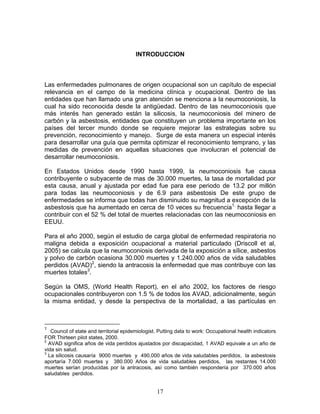 INTRODUCCION



Las enfermedades pulmonares de origen ocupacional son un capítulo de especial
relevancia en el campo de la medicina clínica y ocupacional. Dentro de las
entidades que han llamado una gran atención se menciona a la neumoconiosis, la
cual ha sido reconocida desde la antigüedad. Dentro de las neumoconiosis que
más interés han generado están la silicosis, la neumoconiosis del minero de
carbón y la asbestosis, entidades que constituyen un problema importante en los
países del tercer mundo donde se requiere mejorar las estrategias sobre su
prevención, reconocimiento y manejo. Surge de esta manera un especial interés
para desarrollar una guía que permita optimizar el reconocimiento temprano, y las
medidas de prevención en aquellas situaciones que involucran el potencial de
desarrollar neumoconiosis.

En Estados Unidos desde 1990 hasta 1999, la neumoconiosis fue causa
contribuyente o subyacente de mas de 30.000 muertes, la tasa de mortalidad por
esta causa, anual y ajustada por edad fue para ese periodo de 13.2 por millón
para todas las neumoconiosis y de 6.9 para asbestosis De este grupo de
enfermedades se informa que todas han disminuido su magnitud a excepción de la
asbestosis que ha aumentado en cerca de 10 veces su frecuencia1, hasta llegar a
contribuir con el 52 % del total de muertes relacionadas con las neumoconiosis en
EEUU.

Para el año 2000, según el estudio de carga global de enfermedad respiratoria no
maligna debida a exposición ocupacional a material particulado (Driscoll et al,
2005) se calcula que la neumoconiosis derivada de la exposición a sílice, asbestos
y polvo de carbón ocasiona 30.000 muertes y 1.240.000 años de vida saludables
perdidos (AVAD)2, siendo la antracosis la enfermedad que mas contribuye con las
muertes totales3.

Según la OMS, (World Health Report), en el año 2002, los factores de riesgo
ocupacionales contribuyeron con 1.5 % de todos los AVAD, adicionalmente, según
la misma entidad, y desde la perspectiva de la mortalidad, a las partículas en



1
   Council of state and territorial epidemiologist. Putting data to work: Occupational health indicators
FOR Thirteen pilot states, 2000.
2
  AVAD significa años de vida perdidos ajustados por discapacidad, 1 AVAD equivale a un año de
vida sin salud.
3
  La silicosis causaría 9000 muertes y 490,000 años de vida saludables perdidos, la asbestosis
aportaría 7.000 muertes y 380.000 Años de vida saludables perdidos, las restantes 14.000
muertes serían producidas por la antracosis, así como también respondería por 370.000 años
saludables perdidos.


                                                  17
 