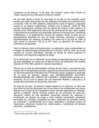 suspensión se les atribuye 1.6 de cada 100 muertes4, siendo éste el factor de
riesgo ocupacional que más aporta al total de muertes.

De otro lado, desde el punto de vista legal, en el país se han expedido varias
normas que están relacionadas con las patologías de interés de la presente Guía.
El Decreto 1335 de 1987 establece disposiciones sobre la higiene y seguridad
minera en las labores subterráneas, mientras que el Decreto 2222 de 1993
contiene disposiciones similares para las labores de minería a cielo abierto y el
Decreto 35 de 1994 reglamenta acerca de las condiciones de vida, salud, higiene
y seguridad de las personas que desarrollan labores en excavaciones y ambientes
subterráneos, o en explotaciones mineras de cualquier índole, al igual que los
procedimientos aplicables en caso de riesgo inminente, accidente o siniestro.
Específicamente con respecto al asbesto, por medio de la Ley 436 de 1998, el
país aprobó el Convenio 162 de la OIT sobre la utilización del asbesto en
condiciones de seguridad.

Tanto la silicosis como la silicoantracosis y la asbestosis, están contempladas en
el listado de enfermedades profesionales en el Decreto 1832 de 1994, en el cual
además se incluyen actividades laborales en donde se podría presentar la
exposición a los respectivos agentes de riesgo.

En lo relacionado con la calificación de la pérdida de capacidad laboral por alguna
de estas patologías se cuenta con el Manual Único de Calificación de Invalidez
(Decreto 917 DE 1999, capítulo IV, Aparato respiratorio)

Siendo que se trata de enfermedades crónicas de alto costo y que generan gran
impacto por la discapacidad asociada, siguiendo los lineamientos del plan nacional
de Salud Ocupacional el Ministerio de la Protección Social, establece el desarrollo
de la Guía de Atención Integral para NEUMOCONIOSIS (SILICOSIS,
NEUMOCONIOSIS DEL MINERO DE CARBÓN Y ASBESTOSIS) basada en la
evidencia, con la cual se espera dar una respuesta eficiente y adecuada a la
problemática planteada en los párrafos anteriores.

Se trata de una guía de atención integral basada en la evidencia, es decir una
guía sobre la toma de decisiones que se les ofrece a los profesionales que tienen
relación con la salud de los trabajadores sobre acciones específicas en individuo,
agente y ambiente. Dichas acciones pueden ser de promoción de salud (Ej.,
educación, hábitos de vida saludable), prevención primaria (Ej., detección y
modificación de factores de riesgo y otras medidas preventivas), prevención
secundaria (Ej., tamizaje y búsqueda de casos, realización de consultas clínicas
de evaluación y mantenimiento de la salud, diagnóstico e iniciación precoz de
tratamiento), prevención terciaria (Ej.: determinación y modificación de factores
pronóstico, rehabilitación).


4
    World health report 2002. OMS, cuadro 4.9 p 92



                                                18
 
