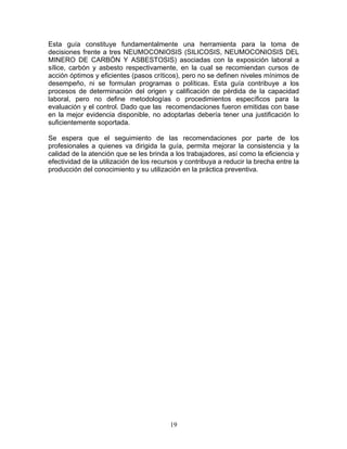Esta guía constituye fundamentalmente una herramienta para la toma de
decisiones frente a tres NEUMOCONIOSIS (SILICOSIS, NEUMOCONIOSIS DEL
MINERO DE CARBÓN Y ASBESTOSIS) asociadas con la exposición laboral a
sílice, carbón y asbesto respectivamente, en la cual se recomiendan cursos de
acción óptimos y eficientes (pasos críticos), pero no se definen niveles mínimos de
desempeño, ni se formulan programas o políticas. Esta guía contribuye a los
procesos de determinación del origen y calificación de pérdida de la capacidad
laboral, pero no define metodologías o procedimientos específicos para la
evaluación y el control. Dado que las recomendaciones fueron emitidas con base
en la mejor evidencia disponible, no adoptarlas debería tener una justificación lo
suficientemente soportada.

Se espera que el seguimiento de las recomendaciones por parte de los
profesionales a quienes va dirigida la guía, permita mejorar la consistencia y la
calidad de la atención que se les brinda a los trabajadores, así como la eficiencia y
efectividad de la utilización de los recursos y contribuya a reducir la brecha entre la
producción del conocimiento y su utilización en la práctica preventiva.




                                          19
 