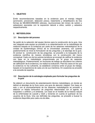 1. OBJETIVO

Emitir recomendaciones basadas en la evidencia para el manejo integral
(promoción, prevención, detección precoz, tratamiento y rehabilitación) de tres
formas de NEUMOCONIOSIS (silicosis, neumoconiosis del minero de carbón y
asbestosis) asociadas con la exposición laboral a sílice, carbón y asbestos
respectivamente.


2. METODOLOGIA

2.1   Descripción del proceso

Se partió de la selección del equipo técnico para la construcción de la guía. Una
vez integrado este equipo se procedió a su estandarización en la metodología de
medicina basada en la evidencia por parte de los asesores metodológicos de la
Unidad de Epidemiología Clínica de la Universidad Javeriana, con quienes
posteriormente se inició la formulación de las preguntas y el abordaje de la guía.
Al concluir la construcción de las preguntas, se procedió a la búsqueda de la
evidencia científica de manera simultánea con la construcción del marco
conceptual. Cada uno de los autores temáticos se encargó de calificar la evidencia
con base en la metodología proporcionada por el grupo de asesores
metodológicos. Posteriormente, en reuniones de trabajo se discutieron los criterios
de calificación de la evidencia y se realizó la evaluación. Para los casos en los que
la evidencia no fue suficiente, se estableció consenso entre el grupo de trabajo,
basado en la experiencia de cada uno de sus miembros. En ocasiones se procedió
a la consulta de expertos.


2.2   Descripción de la estrategia empleada para formular las preguntas de
      la guía

Se elaboró un documento de estandarización técnico metodológico, en donde se
definió el abordaje de la Guía como una guía de atención integral. Con base en
esto y con el acompañamiento de los asesores metodológicos se procedió a
elaborar un listado exhaustivo de preguntas relacionadas con el agente, el
hospedero o anfitrión y el ambiente, con base en el modelo de la historia natural
de la enfermedad de Leavell y Clark y teniendo en cuenta el quehacer de los
usuarios de la Guía. Una vez definidas las preguntas, se procedió a buscar la
evidencia disponible para cada una de ellas.




                                         20
 