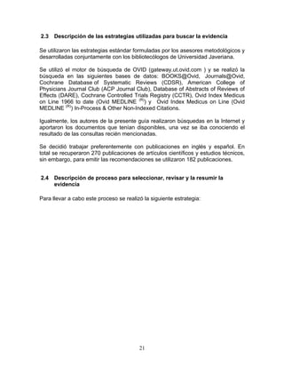 2.3   Descripción de las estrategias utilizadas para buscar la evidencia

Se utilizaron las estrategias estándar formuladas por los asesores metodológicos y
desarrolladas conjuntamente con los bibliotecólogos de Universidad Javeriana.

Se utilizó el motor de búsqueda de OVID (gateway.ut.ovid.com ) y se realizó la
búsqueda en las siguientes bases de datos: BOOKS@Ovid, Journals@Ovid,
Cochrane Database of Systematic Reviews (CDSR), American College of
Physicians Journal Club (ACP Journal Club), Database of Abstracts of Reviews of
Effects (DARE), Cochrane Controlled Trials Registry (CCTR), Ovid Index Medicus
on Line 1966 to date (Ovid MEDLINE (R)) y Ovid Index Medicus on Line (Ovid
MEDLINE (R)) In-Process & Other Non-Indexed Citations.

Igualmente, los autores de la presente guía realizaron búsquedas en la Internet y
aportaron los documentos que tenían disponibles, una vez se iba conociendo el
resultado de las consultas recién mencionadas.

Se decidió trabajar preferentemente con publicaciones en inglés y español. En
total se recuperaron 270 publicaciones de artículos científicos y estudios técnicos,
sin embargo, para emitir las recomendaciones se utilizaron 182 publicaciones.


2.4   Descripción de proceso para seleccionar, revisar y la resumir la
      evidencia

Para llevar a cabo este proceso se realizó la siguiente estrategia:




                                         21
 