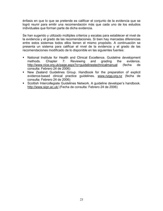 énfasis en que lo que se pretende es calificar el conjunto de la evidencia que se
logró reunir para emitir una recomendación más que cada uno de los estudios
individuales que forman parte de dicha evidencia.

Se han sugerido y utilizado múltiples criterios y escalas para establecer el nivel de
la evidencia y el grado de las recomendaciones. Si bien hay marcadas diferencias
entre estos sistemas todos ellos tienen el mismo propósito. A continuación se
presenta un sistema para calificar el nivel de la evidencia y el grado de las
recomendaciones modificado de lo disponible en las siguientes fuentes:

   National Institute for Health and Clinical Excellence. Guideline development
   methods.      Chapter     7:   Reviewing     and    grading    the    evidence.
   http://www.nice.org.uk/page.aspx?o=guidelinestechnicalmanual       (fecha   de
   consulta: Febrero 24 de 2006)
   New Zealand Guidelines Group. Handbook for the preparation of explicit
   evidence-based clinical practice guidelines. www.nzgg.org.nz (fecha de
   consulta: Febrero 24 de 2006)
   Scottish Intercollegiate Guidelines Network. A guideline developer’s handbook.
   http://www.sign.ac.uk/ (Fecha de consulta: Febrero 24 de 2006)




                                         23
 