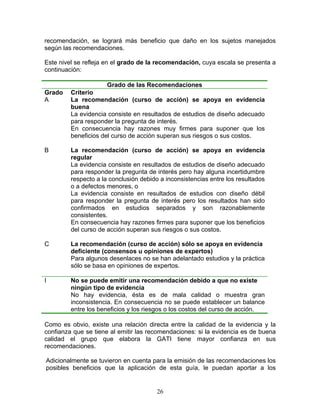 recomendación, se logrará más beneficio que daño en los sujetos manejados
según las recomendaciones.

Este nivel se refleja en el grado de la recomendación, cuya escala se presenta a
continuación:

                      Grado de las Recomendaciones
Grado    Criterio
A        La recomendación (curso de acción) se apoya en evidencia
         buena
         La evidencia consiste en resultados de estudios de diseño adecuado
         para responder la pregunta de interés.
         En consecuencia hay razones muy firmes para suponer que los
         beneficios del curso de acción superan sus riesgos o sus costos.

B        La recomendación (curso de acción) se apoya en evidencia
         regular
         La evidencia consiste en resultados de estudios de diseño adecuado
         para responder la pregunta de interés pero hay alguna incertidumbre
         respecto a la conclusión debido a inconsistencias entre los resultados
         o a defectos menores, o
         La evidencia consiste en resultados de estudios con diseño débil
         para responder la pregunta de interés pero los resultados han sido
         confirmados en estudios separados y son razonablemente
         consistentes.
         En consecuencia hay razones firmes para suponer que los beneficios
         del curso de acción superan sus riesgos o sus costos.

C        La recomendación (curso de acción) sólo se apoya en evidencia
         deficiente (consensos u opiniones de expertos)
         Para algunos desenlaces no se han adelantado estudios y la práctica
         sólo se basa en opiniones de expertos.

I        No se puede emitir una recomendación debido a que no existe
         ningún tipo de evidencia
         No hay evidencia, ésta es de mala calidad o muestra gran
         inconsistencia. En consecuencia no se puede establecer un balance
         entre los beneficios y los riesgos o los costos del curso de acción.

Como es obvio, existe una relación directa entre la calidad de la evidencia y la
confianza que se tiene al emitir las recomendaciones: si la evidencia es de buena
calidad el grupo que elabora la GATI tiene mayor confianza en sus
recomendaciones.

Adicionalmente se tuvieron en cuenta para la emisión de las recomendaciones los
posibles beneficios que la aplicación de esta guía, le puedan aportar a los


                                        26
 