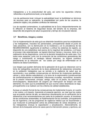 trabajadores y a la productividad del país, así como los siguientes criterios
referentes a la pertinencia local y a la equidad:

Los de pertinencia local, incluyen la aplicabilidad local, la factibilidad en términos
de recursos para su aplicación, la aceptabilidad por parte de los usuarios, la
población objeto y los posibles conflictos de intereses.

Los de equidad contemplaron, la aplicabilidad de la Guía independientemente de
la afiliación al Sistema de Seguridad Social, del tamaño de la empresa, del
desarrollo del programa de salud ocupacional y del tipo de vinculación laboral.


2.7   Beneficios, riesgos y costos

Con la implementación de esta guía se obtendrán beneficios para los empleadores
y los trabajadores, incluidos los pensionados, principalmente desde el punto de
vista preventivo, con la disminución en la incidencia y en la prevalencia de las
NEUMOCONIOSIS. Igualmente al clarificar y unificar los sistemas de registro, se
dispondrá de una estadística real acerca de la magnitud del problema, y al hacer
el proceso más estandarizado, se logrará disminuir tiempo y recursos, tanto en la
realización de los diagnósticos, como en la decisión terapéutica de cada caso. Con
todos esos aspectos, junto con la corrección de las condiciones generadoras del
riesgo e incentivando el reintegro laboral temprano, se logrará contribuir
directamente en la reducción de los costos por carga de enfermedad en el
Sistema de Salud Colombiano.

Los riesgos que pueden derivarse de la aplicación de la guía se relacionan con la
toma de radiografías (aumento de la dosis poblacional de radiaciones ionizantes
en la población trabajadora que se someta a la vigilancia de salud que se
recomienda y sus posibles consecuencias en términos de mutaciones genéticas,
cáncer y otros efectos estocásticos) y la toma de la espirometría (consecuencias
de contraindicaciones no detectadas, infecciones cruzadas, neumotórax, aumento
de la presión intracraneal, síncope, vértigo, dolor en el pecho, tos paroxística,
broncoespasmo, desaturación de oxígeno por interrupción de terapia con este
elemento). Es claro que la probabilidad de que ocurran estos desenlaces es baja,
principalmente si se realizan con los criterios de calidad establecidos.

Aunque un estudio formal de las consecuencias de implementar la guía, en cuanto
a los costos y el impacto, trasciende al presente ejercicio, se cree que los costos
que se puedan derivar de ello, se relacionan directamente con la verificación de la
adherencia a las recomendaciones por parte de la población usuaria, el monitoreo
de las condiciones ambientales, la implementación de los controles, principalmente
los de ingeniería y de los programas de vigilancia médica que se recomiendan y
que involucran la participación activa de profesionales de varias disciplinas y de
los trabajadores (incluye la capacitación y actualización). Adicionalmente, se
derivan de la búsqueda activa de casos para la intervención precoz y oportuna, así



                                         27
 