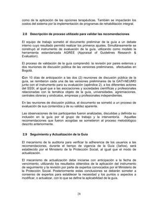 como de la aplicación de las opciones terapéuticas. También se impactarán los
costos del sistema por la implementación de programas de rehabilitación integral.


2.8   Descripción de proceso utilizado para validar las recomendaciones

El equipo de trabajo sometió el documento preliminar de la guía a un debate
interno cuyo resultado permitió realizar los primeros ajustes. Simultáneamente se
construyó el instrumento de evaluación de la guía, utilizando como modelo la
herramienta estandarizada AGREE (Appraisal of Guidelines Research &
Evaluation).

El proceso de validación de la guía comprendió: la revisión por pares externos y
dos reuniones de discusión pública de las versiones preliminares, efectuadas en
Bogotá.

Con 10 días de anticipación a las dos (2) reuniones de discusión pública de la
guía, se remitieron cada una de las versiones preliminares de la GATI-NEUMO
junto con el instrumento para su evaluación (apéndice 2), a los diferentes actores
del SSSI, al igual que a las asociaciones y sociedades científicas y profesionales
relacionadas con la temática objeto de la guía, universidades, agremiaciones,
centrales obreras y sindicatos, empresas y profesionales independientes.

En las reuniones de discusión pública, el documento se sometió a un proceso de
evaluación de sus contenidos y de su validez aparente.

Las observaciones de los participantes fueron analizadas, discutidas y definida su
inclusión en la guía por el grupo de trabajo y la interventoría. Aquellas
recomendaciones que fueron acogidas se sometieron al proceso metodológico
descrito anteriormente.


2.9   Seguimiento y Actualización de la Guía

El mecanismo de la auditoria para verificar la adherencia de los usuarios a las
recomendaciones, durante el tiempo de vigencia de la Guía (3años), será
establecido por el Ministerio de la Protección Social, al igual que el modo de
actualización.

El mecanismo de actualización debe iniciarse con anticipación a la fecha de
vencimiento, utilizando los resultados obtenidos de la aplicación del instrumento
de seguimiento y la revisión por parte de expertos convocados por el Ministerio de
la Protección Social. Posteriormente estas conclusiones se deberán someter a
consenso de expertos para establecer la necesidad y los puntos o aspectos a
modificar, o actualizar, con lo que se define la aplicabilidad de la guía.




                                       28
 