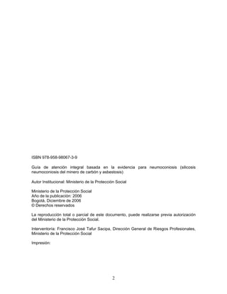 ISBN 978-958-98067-3-9

Guía de atención integral basada en la evidencia para neumoconiosis (silicosis
neumoconiosis del minero de carbón y asbestosis)

Autor Institucional: Ministerio de la Protección Social

Ministerio de la Protección Social
Año de la publicación: 2006
Bogotá, Diciembre de 2006
© Derechos reservados

La reproducción total o parcial de este documento, puede realizarse previa autorización
del Ministerio de la Protección Social.

Interventoría: Francisco José Tafur Sacipa, Dirección General de Riesgos Profesionales,
Ministerio de la Protección Social

Impresión:




                                              2
 