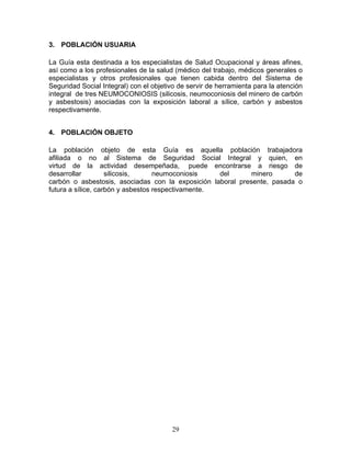 3. POBLACIÓN USUARIA

La Guía esta destinada a los especialistas de Salud Ocupacional y áreas afines,
así como a los profesionales de la salud (médico del trabajo, médicos generales o
especialistas y otros profesionales que tienen cabida dentro del Sistema de
Seguridad Social Integral) con el objetivo de servir de herramienta para la atención
integral de tres NEUMOCONIOSIS (silicosis, neumoconiosis del minero de carbón
y asbestosis) asociadas con la exposición laboral a sílice, carbón y asbestos
respectivamente.


4. POBLACIÓN OBJETO

La población objeto de esta Guía es aquella población trabajadora
afiliada o no al Sistema de Seguridad Social Integral y quien, en
virtud de la actividad desempeñada, puede encontrarse a riesgo de
desarrollar         silicosis,     neumoconiosis    del      minero      de
carbón o asbestosis, asociadas con la exposición laboral presente, pasada o
futura a sílice, carbón y asbestos respectivamente.




                                        29
 