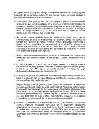 Se sugiere aplicar el diagrama de flujo 2, para el desarrollo de una la estrategia de
evaluación de las partículas sólidas en aire (polvos, fibras, aerosoles sólidos), el
cual se describe brevemente a continuación:

a. Tome como base para el inicio de la estrategia la identificación de peligros
   respiratorios que se haya realizado en la empresa, (matriz de identificación de
   peligros, evaluación y control de riesgos o el panorama general de factores de
   riesgo), identificando las partículas sólidas presentes en los sitios de trabajo, el
   factor de riesgo aerosoles sólidos, su interacción con la fuerza de trabajo
   (empleados) y el ambiente que rodea a ésta.

b. Recoja información detallada tanto del ambiente de trabajo como de las
   circunstancias en que los trabajadores se exponen. Tenga en cuenta las
   fuentes que generan el riesgo, materias primas, productos intermedios y
   finales, aditivos, materiales de mantenimiento y construcción, productos de
   análisis de laboratorio, los procesos productivos, los controles técnicos
   existentes, el espacio del lugar de trabajo, los tiempos de exposición, los turnos
   y los elementos de protección personal.

c. Realice un análisis de las tareas asignadas a los trabajadores. Confronte estas
   tareas con las denominaciones de los cargos u oficios establecidos en la
   empresa.

d. Conforme grupos de oficios por procesos de producción y que a su juicio, por la
   naturaleza de la tarea, puedan compartir el mismo agente de riesgo (polvos,
   fibras). Por ejemplo: Mineros, operadores de triturado, conductores de equipo
   de transporte de materiales, empacadores, etc.

e. Clasifique los grupos en categorías de exposición según observaciones de la
   tarea y su relación con las circunstancias y agentes de exposición, como por
   ejemplo: crítico, alto, moderado, bajo.

f. Asigne códigos a estos grupos y clasifíquelos en categorías de riesgo por
   exposición ambiental, según su juicio observacional. Asigne los códigos según
   la ubicación administrativa de los grupos para identificarlos adecuadamente.
   Estos serán los denominados Grupos de Exposición Similar (GES), los cuales
   se asume que tienen el mismo perfil de exposición en términos de la frecuencia
   con que desarrollan la tarea u oficio, los materiales utilizados, los procesos
   implicados y en general en la forma de desarrollo de la actividad.

g. Confirme la clasificación cualitativa de los GES, mencionada en el literal
   anterior, mediante muestreos personales de la exposición ocupacional
   utilizando como estrategia la toma de al menos 6 a 10 muestras por cada GES.
   Considere como mínimo 6 muestras por cada GES, pues un número menor
   crea una alta incertidumbre sobre el verdadero perfil de la exposición.
   Establezca una estrategia de muestreo en los términos recomendados en esta
   Guía.
 
