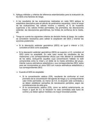 h. Aplique métodos y criterios de referencia estandarizados para la evaluación de
   los GES a los factores de riesgo.

i. A los resultados de las evaluaciones realizadas en cada GES aplique la
   estadística descriptiva para el cálculo de parámetros requeridos, como el rango
   de las evaluaciones, los valores mínimo y máximo, el % de muestras
   superiores a los valores límites permisibles, los promedios, las desviaciones
   estándar, las desviaciones geométricas, los límites de confianza de la media,
   etc.

j. Tenga en cuenta los siguientes criterios de decisión frente al riesgo, los cuales
   se consideran necesarios para validar la aceptación del GES y orientar las
   acciones posteriores:

   • Si la desviación estándar geométrica (DEG) es igual o inferior a 2.0,
     considere el GES como aceptable.

   • Si la desviación estándar geométrica (DEG) es superior a 2.0, considere el
     GES como no aceptable. En este caso revise los resultados de las
     mediciones y los correspondientes oficios que más afectan la variabilidad
     de los datos, excluyendo aquellos cuya concentración hallada no esté
     comprendida entre la mitad y el doble de la media aritmética del grupo.
     Intente nuevos estimativos estadísticos y sus correspondientes DEG; estos
     para ser incorporados en otros GES con nuevos estimativos estadísticos y
     sus correspondientes DEG.

   • Cuando el GES es aceptable:

          Si la concentración relativa (CR), resultante de confrontar el nivel
          promedio de la concentración del agente de riesgo y su correspondiente
          valor límite permisible, es menor de 0.5, la situación está controlada y
          se deben establecer campañas de reevaluación periódica, según las
          consideraciones de esta guía.
          Si la concentración relativa (CR), como se definió anteriormente, es
          mayor o igual de 0.5, la situación no esta controlada está fuera de
          control y se deben aplicar medidas a la mayor brevedad posible.




                                        32
 