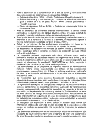 •   Para la estimación de la concentración en el aire de polvos y fibras causantes
    de neumoconiosis se recomiendan los siguientes métodos :
     o Polvos de sílice libre: NIOSH – 7500 – Análisis por difracción de rayos X.
     o Polvos de carbón y polvos que tengan contenido de sílice libre o cristalina
        igual o inferior al 1 % en peso: NIOSH 0600- Análisis gravimétrico –
        Fracción respirable
     o Fibras de Asbestos: OSHA ID-160 - Análisis por microscopia óptica de
        contraste de fase.
•   Ante la existencia de diferentes criterios internacionales o valores límites
    permisibles, se sugiere que se aplique aquel que mejor favorezca la salud del
    trabajador. Los valores indicados deben ser revisados anualmente.
•   Para ajustar los valores límites permisibles cuando las jornadas de trabajo son
    diferentes a las 8 horas día o 40 horas a la semana, se recomienda aplicar el
    modelo matemático desarrollado por Brief & Scala, (1986).
•   Definir la periodicidad de las evaluaciones ambientales con base en la
    concentración de los agentes encontradas en los lugares de trabajo.
•   Se recomienda la aplicación de medidas de control técnico y administrativo
    como estrategias para el control de los riesgos de exposición a polvos y fibras
    en los sitios de trabajo.
•   La protección personal respiratoria solo debe utilizarse como medida
    provisional mientras se establecen medidas de ingeniería en la fuente y en el
    medio. Se recomienda sólo el uso de elementos de protección respiratoria que
    posean el etiquetado de aprobación NIOSH/MSHA en dicho elemento o
    demostrado por certificación escrita de estos organismos.
•   Los componentes de un programa de vigilancia médica en neumoconiosis
    incluyen: historia clínica estandarizada con énfasis en los antecedentes
    ocupacionales, examen físico con énfasis en sistema respiratorio, radiografía
    de tórax, y espirometría: Adicionalmente la tuberculina, en los trabajadores
    expuestos a sílice.
•   Se recomienda que todos aquellos trabajadores expuestos a agentes
    etiológicos de neumoconiosis sean objeto de un programa de vigilancia médica,
    incluir los componentes mencionados y el control del hábito de fumar.
•   La vigilancia de salud para los trabajadores a riesgo de neumoconiosis debería
    contener por lo menos los siguientes elementos: Evaluación de vigilancia inicial
    (examen preocupacional), valoraciones periódicas de acuerdo a tiempo de
    exposición y a la presencia de síntomas y evaluación final cuando el paciente
    se retira del sitio de trabajo (evaluación postocupacional). Adicionalmente se
    debe implementar un seguimiento al cesar la exposición principalmente para
    los trabajadores expuestos a sílice y asbestos, cuya periodicidad y contenido
    serán definidos de acuerdo con el criterio médico.
•   El trabajador con exposición a sílice, carbón o asbesto debe contar con
    información relacionada sobre los efectos adversos de la exposición a estos
    polvos, las medidas de prevención y la razón de los programas de vigilancia
    médica.
•   Los exámenes recomendados en la aproximación inicial de un trabajador con
    sospecha de neumoconiosis incluyen la radiografía de tórax y la espirometría.
    De acuerdo con los resultados, puede ser necesario complementarlos con otras


                                         34
 