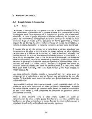6. MARCO CONCEPTUAL


6.1   Características de los agentes

 6.1.1      Sílice

La sílice es la denominación con que es conocido el dióxido de silicio (SiO2), el
cual se encuentra comúnmente en la corteza terrestre. Las propiedades físicas y
toxicológicas de la sílice dependen de la composición química y de la estructura
molecular. La sílice se puede encontrar en formas cristalina y no cristalina. Las
formas de sílice cristalina corresponden a aquellas en la que las moléculas están
ordenadas bajo un mismo patrón, estructura en forma geométrica y relación
angular de los átomos. La sílice cristalina incluye el cuarzo, la cristobalita, la
tridimita, la keatita, la coesita y la moganita (conocidos también como polimorfos).

El cuarzo alfa es el más común en la naturaleza y es tan abundante que
frecuentemente se utiliza la denominación de cuarzo en lugar de sílice cristalino.
La cristobalita y la tridimita se encuentran en rocas volcánicas y el suelo y se
pueden producir en algunas operaciones industriales cuando el cuarzo alfa o la
sílice amorfa se calientan, como ocurre en procesos de fundición, calcinación de
tierra de diatomáceas, fabricación de ladrillos y cerámica y producción de carburo
de silicio, al igual que la quema de desechos agrícolas o productos tales como la
cascarilla del arroz. La keatita, coesita, estisovita y moganita casi nunca se
observan en la naturaleza (Virta, 1993; NIOSH 1974; Weill et al. 1994; Virta 1993;
Altieri et al. 1984; Rabovsky 1995; IARC 1997; Ampian y Virta 1992, citados por
NIOSH 2002, p. 1).

Los otros polimorfos (keatita, coesita y magnanita) son muy raros, poco se
encuentran en la naturaleza y solo se forman bajo condiciones de muy alta
presión. Por lo anterior estos polimorfos no han sido de interés para su estudio en
higiene industrial.

Las formas no cristalinas o amorfas de la sílice ocurren cuando las moléculas del
dióxido de silicio están distribuidas sin orden geométrico determinado. La ceniza,
los humos de sílice y la sílica gel contienen sílice amorfa. La tierra de diatomáceas
es 88% sílice amorfa y está compuesta del esqueleto de pequeñas plantas
prehistóricas acuáticas.

Tanto la sílice cristalina como la sílice amorfa pueden ser objeto de
transformación. La sílice amorfa puede transformarse en sílice cristalina bajo
condiciones de altas temperaturas y ciertas formas de sílice cristalina pasan a
otros tipos de polimorfos a elevadas temperaturas y presiones.




                                         36
 