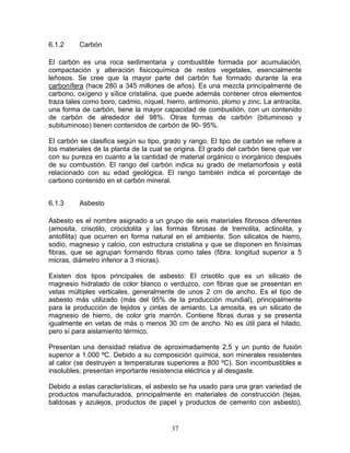 6.1.2     Carbón

El carbón es una roca sedimentaria y combustible formada por acumulación,
compactación y alteración fisicoquímica de restos vegetales, esencialmente
leñosos. Se cree que la mayor parte del carbón fue formado durante la era
carbonífera (hace 280 a 345 millones de años). Es una mezcla principalmente de
carbono, oxígeno y sílice cristalina, que puede además contener otros elementos
traza tales como boro, cadmio, níquel, hierro, antimonio, plomo y zinc. La antracita,
una forma de carbón, tiene la mayor capacidad de combustión, con un contenido
de carbón de alrededor del 98%. Otras formas de carbón (bituminoso y
subituminoso) tienen contenidos de carbón de 90- 95%.

El carbón se clasifica según su tipo, grado y rango. El tipo de carbón se refiere a
los materiales de la planta de la cual se origina. El grado del carbón tiene que ver
con su pureza en cuanto a la cantidad de material orgánico o inorgánico después
de su combustión. El rango del carbón indica su grado de metamorfosis y está
relacionado con su edad geológica. El rango también indica el porcentaje de
carbono contenido en el carbón mineral.


6.1.3     Asbesto

Asbesto es el nombre asignado a un grupo de seis materiales fibrosos diferentes
(amosita, crisotilo, crocidolita y las formas fibrosas de tremolita, actinolita, y
antofilita) que ocurren en forma natural en el ambiente. Son silicatos de hierro,
sodio, magnesio y calcio, con estructura cristalina y que se disponen en finísimas
fibras, que se agrupan formando fibras como tales (fibra: longitud superior a 5
micras, diámetro inferior a 3 micras).

Existen dos tipos principales de asbesto: El crisotilo que es un silicato de
magnesio hidratado de color blanco o verduzco, con fibras que se presentan en
vetas múltiples verticales, generalmente de unos 2 cm de ancho. Es el tipo de
asbesto más utilizado (más del 95% de la producción mundial), principalmente
para la producción de tejidos y cintas de amianto. La amosita, es un silicato de
magnesio de hierro, de color gris marrón. Contiene fibras duras y se presenta
igualmente en vetas de más o menos 30 cm de ancho. No es útil para el hilado,
pero sí para aislamiento térmico.

Presentan una densidad relativa de aproximadamente 2,5 y un punto de fusión
superior a 1.000 ºC. Debido a su composición química, son minerales resistentes
al calor (se destruyen a temperaturas superiores a 800 ºC). Son incombustibles e
insolubles; presentan importante resistencia eléctrica y al desgaste.

Debido a estas características, el asbesto se ha usado para una gran variedad de
productos manufacturados, principalmente en materiales de construcción (tejas,
baldosas y azulejos, productos de papel y productos de cemento con asbesto),


                                         37
 