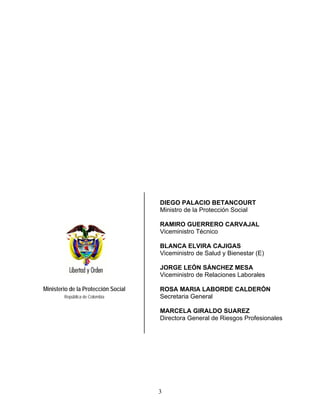 DIEGO PALACIO BETANCOURT
                                     Ministro de la Protección Social

                                     RAMIRO GUERRERO CARVAJAL
                                     Viceministro Técnico

                                     BLANCA ELVIRA CAJIGAS
                                     Viceministro de Salud y Bienestar (E)

                                     JORGE LEÓN SÁNCHEZ MESA
                                     Viceministro de Relaciones Laborales

Ministerio de la Protección Social   ROSA MARIA LABORDE CALDERÓN
        República de Colombia        Secretaria General

                                     MARCELA GIRALDO SUAREZ
                                     Directora General de Riesgos Profesionales




                                     3
 