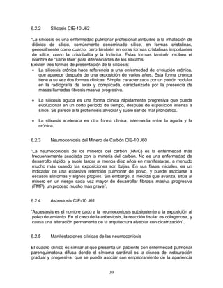 6.2.2     Silicosis CIE-10 J62

“La silicosis es una enfermedad pulmonar profesional atribuible a la inhalación de
 dióxido de silicio, comúnmente denominado sílice, en formas cristalinas,
 generalmente como cuarzo, pero también en otras formas cristalinas importantes
 de sílice, como la cristobalita y la tridimita. Estas formas también reciben el
 nombre de “sílice libre” para diferenciarlas de los silicatos.
Existen tres formas de presentación de la silicosis:
 • La silicosis crónica hace referencia a una enfermedad de evolución crónica,
    que aparece después de una exposición de varios años. Esta forma crónica
    tiene a su vez dos formas clínicas: Simple, caracterizada por un patrón nodular
    en la radiografía de tórax y complicada, caracterizada por la presencia de
    masas llamadas fibrosis masiva progresiva.

•   La silicosis aguda es una forma clínica rápidamente progresiva que puede
    evolucionar en un corto período de tiempo, después de exposición intensa a
    sílice. Se parece a la proteinosis alveolar y suele ser de mal pronóstico.

•   La silicosis acelerada es otra forma clínica, intermedia entre la aguda y la
    crónica.


6.2.3     Neumoconiosis del Minero de Carbón CIE-10 J60

“La neumoconiosis de los mineros del carbón (NMC) es la enfermedad más
 frecuentemente asociada con la minería del carbón. No es una enfermedad de
 desarrollo rápido, y suele tardar al menos diez años en manifestarse, a menudo
 mucho más cuando las exposiciones son bajas. En sus fases iniciales, es un
 indicador de una excesiva retención pulmonar de polvo, y puede asociarse a
 escasos síntomas y signos propios. Sin embargo, a medida que avanza, sitúa al
 minero en un riesgo cada vez mayor de desarrollar fibrosis masiva progresiva
 (FMP), un proceso mucho más grave”.


6.2.4     Asbestosis CIE-10 J61

“Asbestosis es el nombre dado a la neumoconiosis subsiguiente a la exposición al
 polvo de amianto. En el caso de la asbestosis, la reacción tisular es colagenosa, y
 causa una alteración permanente de la arquitectura alveolar con cicatrización”.


6.2.5     Manifestaciones clínicas de las neumoconiosis

El cuadro clínico es similar al que presenta un paciente con enfermedad pulmonar
parenquimatosa difusa donde el síntoma cardinal es la disnea de instauración
gradual y progresiva, que se puede asociar con empeoramiento de la apariencia


                                        39
 