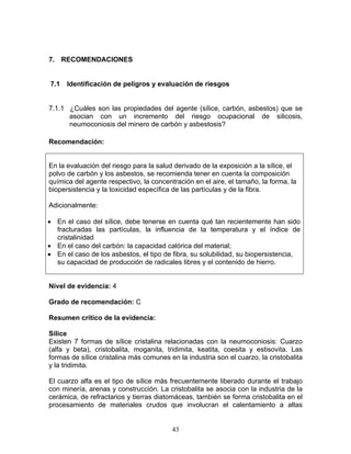 7. RECOMENDACIONES


7.1   Identificación de peligros y evaluación de riesgos


7.1.1 ¿Cuáles son las propiedades del agente (sílice, carbón, asbestos) que se
      asocian con un incremento del riesgo ocupacional de silicosis,
      neumoconiosis del minero de carbón y asbestosis?

Recomendación:


En la evaluación del riesgo para la salud derivado de la exposición a la sílice, el
polvo de carbón y los asbestos, se recomienda tener en cuenta la composición
química del agente respectivo, la concentración en el aire, el tamaño, la forma, la
biopersistencia y la toxicidad específica de las partículas y de la fibra.

Adicionalmente:

• En el caso del sílice, debe tenerse en cuenta qué tan recientemente han sido
  fracturadas las partículas, la influencia de la temperatura y el índice de
  cristalinidad
• En el caso del carbón: la capacidad calórica del material;
• En el caso de los asbestos, el tipo de fibra, su solubilidad, su biopersistencia,
  su capacidad de producción de radicales libres y el contenido de hierro.


Nivel de evidencia: 4

Grado de recomendación: C

Resumen crítico de la evidencia:

Sílice
Existen 7 formas de sílice cristalina relacionadas con la neumoconiosis: Cuarzo
(alfa y beta), cristobalita, moganita, tridimita, keatita, coesita y estisovita. Las
formas de sílice cristalina más comunes en la industria son el cuarzo, la cristobalita
y la tridimita.

El cuarzo alfa es el tipo de sílice más frecuentemente liberado durante el trabajo
con minería, arenas y construcción. La cristobalita se asocia con la industria de la
cerámica, de refractarios y tierras diatomáceas, también se forma cristobalita en el
procesamiento de materiales crudos que involucran el calentamiento a altas


                                         43
 