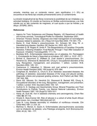 amosita, mientras que un contenido menor, pero significativo (~1- 6%) se
encuentra en las fibras tipo crisotilo primariamente como un contaminante.

La división longitudinal de las fibras incrementa la posibilidad de ser inhaladas y su
actividad biológica. El crisotilo se fracciona en fibrillas submicroscópicas y es más
soluble por su alto contenido de magnesio, el cual ayuda a que se hidrate y se
diluya (ATDRS, 2001).

Referencias

o Agency for Toxic Substances and Disease Registry. US Department of health
  and human services. Toxicological Profile For Asbestos. September 2001.
o American Thoracic Society. Diagnosis and initial management of nonmalignant
  diseases related to asbestos. Am J Resp Crit Care Med 2004; 170: 691- 715.
o Banks D. Coal Worker´s pneumoconiosis. En: Schwarz MI, King TE Jr.
  Interstitial lung disease. Hamilton: BC Decker Inc, 2003: 402- 417.
o Bernstein D. M. Rogers R. Smith P. The Biopersistence of Canadian Chrysotile
  Asbestos. Following Inhalation: Final Results Through 1 Year After Cessation of
  Exposure Inhalation Toxicology2005, 17:1–14,
o Becklake M.R., Enfermedades relacionadas con el asbestos. En: Parmeggiani
  L. Enciclopedia de Salud y Seguridad en el trabajo- OIT. 2001; p. 10.57 -10.71
o Brichet A, Desurmont S, Wallaert B. Coal worker´s pneumoconiosis. En:
  Hendrick DJ, Sherwood B, Beckett WS, Churg A. Occupational disorders of the
  lung. Recognition, management, and prevention. 1 edition. London: W.B.
  Saunders 2002; 129- 141.
o Castranova V, Vallyathan V. Silicosis and coal worker´s pneumoconiosis.
  Environ Health Perspect 2000; 108 (suppl 4): 675- 684.
o Craighead JE, Abraham JL, Churo A, et al. Asbestos- associated diseases: the
  pathology of asbestos- associated diseases of the lungs and pleural cavities.
  Diagnostic criteria and proposed grading schema. Arch Pathol Lab Med 1982;
  106: 544- 596.
o Davis GS. Silicosis. En: Hendrick DJ, Sherwood B, Beckett WS, Churg A.
  Occupational disorders of the lung. Recognition, management, and prevention.
  1 edition. London: W.B. Saunders 2002; 105- 127.
o Guthrie G. D. Geology and Geochemistry Group. Mineral Properties and Their
  Contributions to Particle Toxicity. Los Alamos National Laboratory, Environ
  health Perspect 1997; 105 (Suppl 5):1003-1011
o Hardy JA, Aust AE. Iron in asbestos chemistry and carcinogenicity. Chem Rev
  1995; 95: 97-118.
o Hnizdo E, Sluis-Cremer GK. Risk of silicosis in a cohort of white South African
  gold miners. Am.J Ind.Med 1993;24(4):447-57.
o Lapp N. Lung disease secondary to inhalation of nonfibrous minerals. Clin
  Chest Med 1981; 2: 219- 33.
o Martínez C, Monsó, E, Quero A. Enfermedades pleuropulmonares asociadas
  com la inhalación de asbesto: uma Patologia emergente. Arch Bronconeumol.
  2004; 40 (4): 166 – 177.



                                         49
 