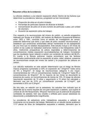 Resumen crítico de la evidencia:

La silicosis obedece a una relación exposición efecto. Dentro de los factores que
determinan su prevalencia, latencia y progresión se han mencionado:

   •   Proporción de sílice en el polvo inhalado.
   •   Porcentaje de partículas capaces de alcanzar el alvéolo.
   •   Concentración de polvo en el aire (número de partículas o peso, por unidad
       de volumen).
   •   Duración de exposición (años de trabajo).

Con respecto a la neumoconiosis del minero de carbón, un estudio prospectivo
realizado por Soutar et al (2004), del Instituto de Medicina Ocupacional Británico
entre 1953 y 1991, conocido como el estudio de investigación de campo,
pretendía determinar qué tanto y qué clase de polvo causaba neumoconiosis, y
establecer qué condiciones ambientales debían mantenerse en los trabajadores
de una mina que no estaban discapacitados. Este estudio incluyó a 25 minas de
carbón en las cuales se realizaban exámenes médicos a los trabajadores cada 5
años, mediciones prospectivas de polvos respirables y determinaciones de
concentraciones medias (exposición acumulada/tiempo de trabajo). Consideran
que los resultados hacen relación a carbón con contenido de carbono del 86,2%.
En cuanto a la fibrosis pulmonar masiva encontraron que los factores
relacionados positivamente eran la exposición al polvo, edad, estatura, presencia
de neumoconiosis simple del minero de carbón y la proporción de carbono en
carbón.

Los cálculos realizados en este estudio determinaron que el riesgo de fibrosis
masiva progresiva aumentaba a 0,8% en exposición de 1,5mg/mm3 hasta cerca
de 5% a 6mg/mm3. El riesgo de neumoconiosis categoría II era mayor,
incrementándose de 1,5% en concentraciones medias de 1,5mg/mm3 hasta 9% a
concentraciones de 6mg/mm3. En la mayoría de las minas se documentó la
presencia de cuarzo, en concentraciones de menos de 10%. El riesgo de silicosis
(asumiendo exposición de 15 años y seguimiento a 15 años) fue calculado y
demostró que era de 2,5% en concentración promedio de 0,1mg/m3, que
aumentaba a 20% con 0,3mg/m3.

De otro lado, en relación con la asbestosis, los estudios han indicado que el
desarrollo de la misma requiere de una gran exposición a asbesto, que supere el
umbral de 25-100 fibras/ml/año. Whysner menciona que el potencial de pequeñas
cantidades de asbesto, bien sea crisotilo o anfíbola para causar asbestosis es
desconocido y probablemente insignificante.

La prevalencia de asbestosis entre trabajadores expuestos a asbesto se
incrementa con la duración del trabajo. Markowitz en un estudio donde analizaron
1117 placas de tórax de trabajadores expuestos a asbesto, demostró que la




                                       51
 