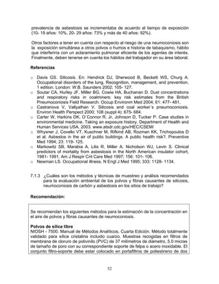 prevalencia de asbestosis se incrementaba de acuerdo al tiempo de exposición
(10- 19 años: 10%, 20- 29 años: 73% y más de 40 años: 92%).

Otros factores a tener en cuenta con respecto al riesgo de una neumoconiosis son
la exposición simultánea a otros polvos o humos e historia de tabaquismo, hábito
que interferiría con un aclaramiento pulmonar eficiente de los agentes de interés.
Finalmente, deben tenerse en cuenta los hábitos del trabajador en su área laboral.

Referencias

o Davis GS. Silicosis. En: Hendrick DJ, Sherwood B, Beckett WS, Churg A.
  Occupational disorders of the lung. Recognition, management, and prevention.
  1 edition. London: W.B. Saunders 2002; 105- 127.
o Soutar CA, Hurley JF, Miller BG, Cowie HA, Buchanan D. Dust concentrations
  and respiratory risks in coalminers: key risk estimates from the British
  Pneumoconiosis Field Research. Occup Environm Med 2004; 61: 477- 481.
o Castranova V, Vallyathan V. Silicosis and coal worker´s pneumoconiosis.
  Environ Health Perspect 2000; 108 (suppl 4): 675- 684.
o Carter W, Harkins DK, O´Connor R. Jr, Johnson D, Tucker P. Case studies in
  environmental medicine. Taking an exposure history. Department of Health and
  Human Services USA. 2003. www.atsdr.cdc.gov/HEC/CSEM/
o Whysner J, Covello VT, Kuschner M, Rifkind AB, Rozman KK, Trichopoulos D
  et al. Asbestos in the air of public buildings: A public health risk?. Preventive
  Med 1994; 23: 119- 125.
o Markowitz SB, Marabia A, Lilis R, Miller A, Nicholson WJ, Levin S. Clinical
  predictors of mortality from asbestosis in the North American insulator cohort,
  1981- 1991. Am J Respir Crit Care Med 1997; 156: 101- 106.
o Newman LS. Occupational illness. N Engl J Med 1995; 333: 1128- 1134.


7.1.3 ¿Cuáles son los métodos y técnicas de muestreo y análisis recomendados
      para la evaluación ambiental de los polvos y fibras causantes de silicosis,
      neumoconiosis de carbón y asbestosis en los sitios de trabajo?

Recomendación:


Se recomiendan los siguientes métodos para la estimación de la concentración en
el aire de polvos y fibras causantes de neumoconiosis.

Polvos de sílice libre
NIOSH - 7500. Manual de Métodos Analíticos. Cuarta Edición. Método totalmente
validado para sílice cristalina incluido cuarzo. Muestras recogidas en filtros de
membrana de cloruro de polivinilo (PVC) de 37 milímetros de diámetro, 5.0 micras
de tamaño de poro con su correspondiente soporte de felpa o acero inoxidable. El
conjunto filtro-soporte debe estar colocado en portafiltros de poliestireno de dos



                                        52
 