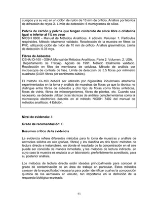 cuerpos y a su vez en un ciclón de nylon de 10 mm de orificio. Análisis por técnica
de difracción de rayos X. Límite de detección: 5 microgramos de sílice.

Polvos de carbón y polvos que tengan contenido de sílice libre o cristalina
igual o inferior al 1% en peso
NIOSH 0600 - Manual de Métodos Analíticos. 4 edición. Volumen 1. Partículas
respirables. Método totalmente validado. Recolección de la muestra en filtros de
PVC, utilizando ciclón de nylon de 10 mm de orificio. Análisis gravimétrico. Limite
de detección: 0.03 mgs.

Fibras de Asbestos
OSHA ID-160 - OSHA Manual de Métodos Analíticos. Parte 2. Volumen. 2. USA.
 Departamento de Trabajo. Agosto de 1991. Método totalmente validado.
Recolección en filtro de membrana de celulosa. Método de análisis por
microscopia de contrate de fase. Limite de detección de 5.5 fibras por milímetro
cuadrado (0.001 fibras por centímetro cúbico).

El método ID–160 deberá ser utilizado por higienistas industriales altamente
experimentados en la toma y análisis de muestras de fibras ya que la técnica no
distingue entre fibras de asbestos y otro tipo de fibras como fibras sintéticas,
fibras de vidrio, fibras de microorganismos, fibras de plantas, etc. Cuando sea
necesario, se deberán utilizar otras técnicas de análisis complementarias como la
microscopia electrónica descrita en el método NIOSH 7402 del manual de
métodos analíticos. 4 Edición.



Nivel de evidencia: 4

Grado de recomendación: C

Resumen crítico de la evidencia

La evidencia refiere diferentes métodos para la toma de muestras y análisis de
aerosoles sólidos en aire (polvos, fibras) y los clasifica en dos tipos: métodos de
lectura directa e instantánea, en donde el resultado de la concentración en el aire
puede ser conocida de manera inmediata, y los métodos de lectura indirecta, en
cuyo caso la muestra es enviada a un laboratorio, preferiblemente acreditado, para
su posterior análisis.

Los métodos de lectura directa están ideados principalmente para conocer el
grado de contaminación de un área de trabajo en particular. Estos métodos
carecen de la especificidad necesaria para poder identificar cual es la composición
química de los aerosoles en estudio, tan importante en la definición de la
respuesta biológica esperada.




                                        53
 