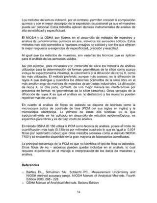 Los métodos de lectura indirecta, por el contrario, permiten conocer la composición
química y son el mejor descriptor de la exposición ocupacional ya que el muestreo
puede ser personal. Estos métodos aplican técnicas instrumentales de análisis de
alta sensibilidad y especificidad.

El NIOSH y la OSHA son líderes en el desarrollo de métodos de muestreo y
análisis de contaminantes químicos en aire, incluidos los aerosoles sólidos. Estos
métodos han sido sometidos a rigurosos ensayos de calidad y son los que ofrecen
la mejor respuesta a exigencias de especificidad, precisión y exactitud.

Al igual que los métodos de muestreo, son variadas las técnicas que se aplican
para el análisis de los aerosoles sólidos.

Así por ejemplo, para minerales con contenido de sílice los métodos de análisis
utilizados para la determinación de formas geométricas de la sílice como cuarzo
incluye la espectrometría infrarroja, la colorimetría y la difracción de rayos X, como
las más utilizadas. El método preferido, aunque más costoso, es la difracción de
rayos X que distingue y cuantifica los diferentes polimorfos de la sílice libre en el
más amplio rango de matrices de muestras de aerosoles industriales. La difracción
de rayos X, de otra parte, controla, de una mejor manera las interferencias por
presencia de formas no geométricas de la sílice (amorfos). Otras ventajas de la
difracción de rayos X es que el análisis es no destructivo y las muestras pueden
repetirse más de una vez.

En cuanto al análisis de fibras de asbesto se dispone de técnicas como la
microscopia óptica de contraste de fase (PCM por sus siglas en inglés) y la
microscopia electrónica. La primera de estas dos técnicas es la que
tradicionalmente se ha aplicado en desarrollo de estudios epidemiológicos, es
especifica para fibras y es de bajo costo de análisis.

El método OSHA ID 160 utiliza la PCM como técnica de análisis, posee el límite de
cuantificación más bajo (5.5 fibras por milímetro cuadrado lo que es igual a 0.001
fibras por centímetro cúbico) que otros métodos similares como el método NIOSH
7400 y se encuentra disponible en la gran mayoría de laboratorios acreditados.

La principal desventaja de la PCM es que no identifica el tipo de fibra de asbestos.
Otras fibras de no – asbestos pueden quedar incluidas en el análisis, lo cual
requiere experiencia en el manejo e interpretación de los datos de muestreo y
análisis.


Referencias

o Bartley DL., Schulman SA., Schlecht PC., Measurement Uncertainty and
  NIOSH method accuracy range. NIOSH Manual of Analytical Methods. Fourth
  Edition 2003; 208 - 228
o OSHA Manual of Analytical Methods. Second Edition


                                         54
 