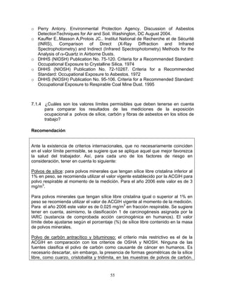 o Perry Antony. Environmental Protection Agency. Discussion of Asbestos
  DetectionTechniques for Air and Soil. Washington, DC August 2004.
o Kauffer E,.Masson A,Protois JC.. Institut National de Recherche et de Sécurité
  (INRS), Comparison of Direct (X-Ray Diffraction and Infrared
  Spectrophotometry) and Indirect (Infrared Spectrophotometry) Methods for the
  Analysis of -Quartz in Airborne Dusts.
o DHHS (NIOSH) Publication No. 75-120. Criteria for a Recommended Standard:
  Occupational Exposure to Crystalline Silica. 1974
o DHHS (NIOSH) Publication No. 72-10267. Criteria for a Recommended
  Standard: Occupational Exposure to Asbestos. 1972
o DHHS (NIOSH) Publication No. 95-106. Criteria for a Recommended Standard:
  Occupational Exposure to Respirable Coal Mine Dust. 1995



7.1.4 ¿Cuáles son los valores límites permisibles que deben tenerse en cuenta
      para comparar los resultados de las mediciones de la exposición
      ocupacional a polvos de sílice, carbón y fibras de asbestos en los sitios de
      trabajo?

Recomendación


Ante la existencia de criterios internacionales, que no necesariamente coinciden
en el valor límite permisible, se sugiere que se aplique aquel que mejor favorezca
la salud del trabajador. Así, para cada uno de los factores de riesgo en
consideración, tener en cuenta lo siguiente:

Polvos de sílice: para polvos minerales que tengan sílice libre cristalina inferior al
1% en peso, se recomienda utilizar el valor vigente establecido por la ACGIH para
polvo respirable al momento de la medición. Para el año 2006 este valor es de 3
mg/m3.

Para polvos minerales que tengan sílice libre cristalina igual o superior al 1% en
peso se recomienda utilizar el valor de ACGIH vigente al momento de la medición.
Para el año 2006 este valor es de 0.025 mg/m3 en fracción respirable. Se sugiere
tener en cuenta, asimismo, la clasificación 1 de carcinogénesis asignada por la
IARC (sustancia de comprobada acción carcinogénica en humanos). El valor
límite debe ajustarse según el porcentaje (%) de sílice libre contenido en la masa
de polvos minerales.

Polvo de carbón antracítico y bituminoso: el criterio más restrictivo es el de la
ACGIH en comparación con los criterios de OSHA y NIOSH. Ninguna de las
fuentes clasifica el polvo de carbón como causante de cáncer en humanos. Es
necesario descartar, sin embargo, la presencia de formas geométricas de la sílice
libre, como cuarzo, cristobalita y tridimita, en las muestras de polvos de carbón.



                                          55
 