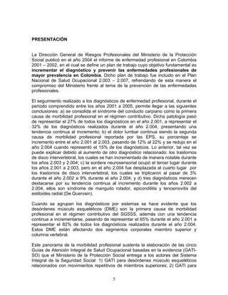 PRESENTACIÓN


La Dirección General de Riesgos Profesionales del Ministerio de la Protección
Social publicó en el año 2004 el informe de enfermedad profesional en Colombia
2001 – 2002, en el cual se define un plan de trabajo cuyo objetivo fundamental es
incrementar el diagnóstico y prevenir las enfermedades profesionales de
mayor prevalencia en Colombia. Dicho plan de trabajo fue incluido en el Plan
Nacional de Salud Ocupacional 2.003 – 2.007, refrendando de esta manera el
compromiso del Ministerio frente al tema de la prevención de las enfermedades
profesionales.

El seguimiento realizado a los diagnósticos de enfermedad profesional, durante el
período comprendido entre los años 2001 a 2005, permite llegar a las siguientes
conclusiones: a) se consolida el síndrome del conducto carpiano como la primera
causa de morbilidad profesional en el régimen contributivo. Dicha patología pasó
de representar el 27% de todos los diagnósticos en el año 2.001, a representar el
32% de los diagnósticos realizados durante el año 2.004, presentando una
tendencia continua al incremento; b) el dolor lumbar continua siendo la segunda
causa de morbilidad profesional reportada por las EPS, su porcentaje se
incremento entre el año 2.001 al 2.003, pasando de 12% al 22% y se redujo en el
año 2.004 cuando representó el 15% de los diagnósticos. Lo anterior, tal vez se
puede explicar debido al aumento de otro diagnóstico relacionado: los trastornos
de disco intervertebral, los cuales se han incrementado de manera notable durante
los años 2.003 y 2.004; c) la sordera neurosensorial ocupó el tercer lugar durante
los años 2.001 a 2.003, pero en el año 2.004 fue desplazada al cuarto lugar por
los trastornos de disco intervertebral, los cuales se triplicaron al pasar de 3%
durante el año 2.002 a 9% durante el año 2.004; y d) tres diagnósticos merecen
destacarse por su tendencia continua al incremento durante los años 2.002 a
2.004, ellos son síndrome de manguito rotador, epicondilitis y tenosinovitis del
estiloides radial (De Quervain).

Cuando se agrupan los diagnósticos por sistemas se hace evidente que los
desórdenes músculo esqueléticos (DME) son la primera causa de morbilidad
profesional en el régimen contributivo del SGSSS, además con una tendencia
continua a incrementarse, pasando de representar el 65% durante el año 2.001 a
representar el 82% de todos los diagnósticos realizados durante el año 2.004.
Estos DME están afectando dos segmentos corporales miembro superior y
columna vertebral.

Este panorama de la morbilidad profesional sustenta la elaboración de las cinco
Guías de Atención Integral de Salud Ocupacional basadas en la evidencia (GATI-
SO) que el Ministerio de la Protección Social entrega a los actores del Sistema
Integral de la Seguridad Social: 1) GATI para desórdenes músculo esqueléticos
relacionados con movimientos repetitivos de miembros superiores; 2) GATI para


                                        5
 