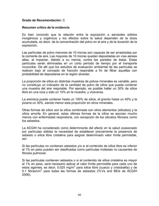 Grado de Recomendación: C

Resumen crítico de la evidencia

Es bien conocido que la relación entre la exposición a aerosoles sólidos
inorgánicos y orgánicos y los efectos sobre la salud dependen de la dosis
acumulada, es decir, de la concentración del polvo en el aire y de la duración de la
exposición.

Las partículas de polvo menores de 10 micras son capaces de ser arrastradas por
la corriente de aire. Las mayores de 10 micras quedan depositadas en vías aéreas
altas, al impactar, debido a su inercia, contra las paredes de éstas. Estas
partículas serán eliminadas en un corto período de tiempo por el transporte
mucociliar. De allí que los estudios de evaluación ambiental de las partículas se
realicen bajo el concepto de fracción respirable a fin de filtrar aquellas con
probabilidad de depositarse en la región alveolar.

La proporción de sílice en distintas muestras de polvos minerales es variable, pero
no constituye un indicador de la cantidad de polvo de sílice que puede contener
una muestra del aire respirable. Por ejemplo, es posible hallar un 30% de sílice
libre en una roca y sólo un 10% en la muestra, y viceversa.

La arenisca puede contener hasta un 100% de sílice, el granito hasta un 40% y la
pizarra un 30%, siendo menor esta proporción en otros minerales.

Otras formas de sílice son la sílice combinada con otros elementos (silicatos) y la
sílice amorfa. En general, estas últimas formas de la sílice se asocian mucho
menos con enfermedad respiratoria, con excepción de los silicatos fibrosos como
los asbestos.

La ACGIH ha considerado como determinante del efecto en la salud ocasionado
por partículas sólidas la necesidad de establecer previamente la presencia de
asbesto o sílice libre cristalina para asignar determinado valor límite permisible,
así:

Si las partículas no contienen asbestos y/o si el contenido de sílice libre es inferior
al 1% en peso pueden ser clasificadas como partículas molestas no causantes de
fibrosis pulmonar.

Si las partículas contienen asbestos o si el contenido de sílice cristalina es mayor
al 1% en peso, será necesario aplicar el valor límite permisible para cada uno de
estos agentes, es decir, 0.025 mg/m3 para sílice libre (cuarzo y cristobalita) y de
0.1 fibras/cm3 para todas las formas de asbestos (TLVs and BEIs de ACGIH
2006).




                                          60
 